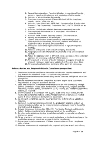 1. General Administration- Planning & Budget preparation of logistic
supports based on HR planning and requisition of other depts.
2. Maintain of administrative documents.
3. Ensure on time payment of different kinds of bill like telephone,
mobile, courier, office rent etc.
4. Maintain close liaison with BRTA, BOI, Passport office, Immigration,
Embassy, City Corporation, Trademark, DCCI, FBCCI, BGMEA etc as
required
5. Maintain contact with relevant vendors for rendering services
6. Ensure proper documentation of employee’s movement &
communication
7. Maintain PABX system, Security system, Office renovation.
8. Seating arrangement of the employee’s
9. Control and allocation of official vehicle and checking fuel bill
consumption and tax token, insurance, transfer and fitness etc.
supervision of all drivers & office assistant
10. Willingness to develop organization culture in light of corporate
strategy.
11. Renewal and update of all sorts of company documents.
12. Keeping liaison with different trade unions to avoid any unwanted
conflict.
13. Act as the spokes person in different news agencies and law and order
agencies on necessary on behalf of the factory.
14. Arrangement of procure of land if necessary to expand project, to
check all necessary papers and update of all fees and other docs.
15. Arrange cultural activities, picnic and office party on necessary.
Primary Duties and Responsibilities in Compliance perspective:
1. Obtain and institute compliance standards and carryout regular assessment and
gap analysis for individual buyer`s compliance requirements.
2. Formulate standard compliance manual(s) for the factories and update on an on-
going basis.
3. Ensure implementation of the compliance activities as per law & customers
requirements & company standards as well.
4. Lead and coordinate to monitor compliance issues all over the factory on legal
permit, child labor, forced labor, harassment, working hours, wages & benefits,
maternity, health & safety, environment (ETP), security etc. and taking corrective
actions, as required.
5. Communication & coordination with buyers, audit firms, legal bodies, BGMEA
relating to compliance matters and CAP Preparation for all compliance related
audits & ensure the issues to implement as concern.
6. Updating of compliance reports, buyer portals time to time & keep update as
required.
7. Carry out regular compliance audit in all the production locations and put up
recommendations, follow-up for implementation and provide reports thereof to
the Unit heads & directors.
8. Provide compliance training like COC, PPE, Fire Safety, First Aid and Health &
Safety, Building maintenance to all concerns & train the workforces.
9. Develop and maintain up-to-date knowledge and skills on compliance affairs in
the buyers world.
10. Strive to achieve continuous improvement and adhere to the best practices of the
world class apparels industries as regards to the compliance.
11. Prepare and update assessment of labour laws requirement from compliance
point of view.
12. Maintain environmental sustainability by required activities & work procedures.
Page 4 of 10
 