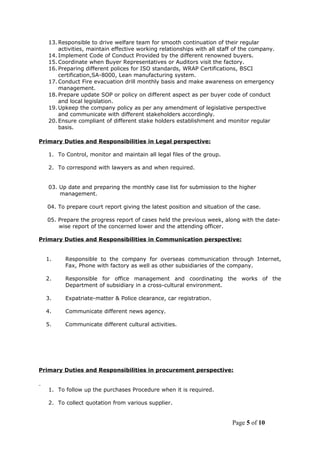 13. Responsible to drive welfare team for smooth continuation of their regular
activities, maintain effective working relationships with all staff of the company.
14. Implement Code of Conduct Provided by the different renowned buyers.
15. Coordinate when Buyer Representatives or Auditors visit the factory.
16. Preparing different polices for ISO standards, WRAP Certifications, BSCI
certification,SA-8000, Lean manufacturing system.
17. Conduct Fire evacuation drill monthly basis and make awareness on emergency
management.
18. Prepare update SOP or policy on different aspect as per buyer code of conduct
and local legislation.
19. Upkeep the company policy as per any amendment of legislative perspective
and communicate with different stakeholders accordingly.
20. Ensure compliant of different stake holders establishment and monitor regular
basis.
Primary Duties and Responsibilities in Legal perspective:
1. To Control, monitor and maintain all legal files of the group.
2. To correspond with lawyers as and when required.
03. Up date and preparing the monthly case list for submission to the higher
management.
04. To prepare court report giving the latest position and situation of the case.
05. Prepare the progress report of cases held the previous week, along with the date-
wise report of the concerned lower and the attending officer.
Primary Duties and Responsibilities in Communication perspective:
1. Responsible to the company for overseas communication through Internet,
Fax, Phone with factory as well as other subsidiaries of the company.
2. Responsible for office management and coordinating the works of the
Department of subsidiary in a cross-cultural environment.
3. Expatriate-matter & Police clearance, car registration.
4. Communicate different news agency.
5. Communicate different cultural activities.
Primary Duties and Responsibilities in procurement perspective:
1. To follow up the purchases Procedure when it is required.
2. To collect quotation from various supplier.
Page 5 of 10
 