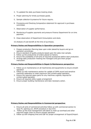 3. To updated the daily purchases tracking sheet.
4. Proper planning for timely purchases goods.
5. Sample collection & preserve for future require.
6. Processing and Checking Comparative statement for approval in purchases
committee.
7. Observation of supplier performance.
8. Monitoring of supplier payments and pressure Finance Department for on time
payment.
9. Close observation of Department Consumption and stock.
10. Analysis of cost benefit at the time of purchases.
Primary Duties and Responsibilities in Operation perspective:
1. Prepare production Planning base upon order placed by buyers and go on
operation accordingly.
2. Ensure standard of quality products based upon the sales man sample.
3. Follow up the productivity of orders placed on factory
4. Ensure the availability of all sorts of required accessories before start production.
5. Arrange daily production meeting line managers and give them proper
instruction.
Primary Duties and Responsibilities in Repair & Maintenance perspective:
1. Follow up on maintenance on all machineries and equipments to ensure smooth
operation
2. Follow up with maintenance section for update of CAPA record and sensitive
machines calibration to meet maximum and uninterrupted operation.
3. Ensure the required spare parts for any machines urgently required for
uninterrupted operation
4. Ensure all required utility supply arrangement
5. Ensure proper building maintenance and take necessary action.
Primary Duties and Responsibilities in Commercial perspective:
1. Ensure all sorts of commercial activities follow up with commercial section to
issue PI, opening L/C, EP/IP procedure in due time
2. Follow up the fund management with Bank to meet up overhead and other
required supply chain to ensure smooth operation
3. Follow up with shipping lines and C&F for proper arrangement of Export/Import.
Page 6 of 10
 