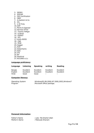3. SEDEX
4. SOCAM
5. ISO Certification
6. H&M
7. A.Kashem & Co
8. GV,
9. Li & Fung
10. GAP
11. Marks & Spenser
12. Hermes OTTO
13. Tommy Hilfiger
14. S.Oliver
15. ESPRIT
16. VFC
17. HUGo BOSS
18. C&A
19. MGB
20. Hagger
21. PVH
22. Debenhams
23. SGS
24. ITS
25. BV
26. Dewhirst
27. ACCORD e.t.c
Language proficiency:
Language Listening Speaking writing Reading
Bangla Excellent Excellent Excellent Excellent
English Excellent Excellent Excellent Excellent
Hindi Good Good - -
Computer literacy:
Operating System :Windows95-98,2000,XP 2000,2003,Windows7
Program :Microsoft Office package.
Personal Information:
Father’s Name : Late: Md.Shahid Ullah
Mother’s Name : Maksuda Khanam
Page 9 of 10
 