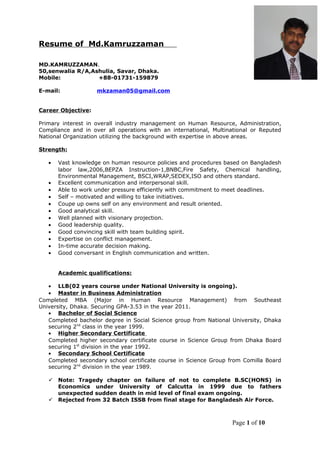 Resume of Md.Kamruzzaman
MD.KAMRUZZAMAN.
50,senwalia R/A,Ashulia, Savar, Dhaka.
Mobile: +88-01731-159879
E-mail: mkzaman05@gmail.com
Career Objective:
Primary interest in overall industry management on Human Resource, Administration,
Compliance and in over all operations with an international, Multinational or Reputed
National Organization utilizing the background with expertise in above areas.
Strength:
• Vast knowledge on human resource policies and procedures based on Bangladesh
labor law,2006,BEPZA Instruction-1,BNBC,Fire Safety, Chemical handling,
Environmental Management, BSCI,WRAP,SEDEX,ISO and others standard.
• Excellent communication and interpersonal skill.
• Able to work under pressure efficiently with commitment to meet deadlines.
• Self – motivated and willing to take initiatives.
• Coupe up owns self on any environment and result oriented.
• Good analytical skill.
• Well planned with visionary projection.
• Good leadership quality.
• Good convincing skill with team building spirit.
• Expertise on conflict management.
• In-time accurate decision making.
• Good conversant in English communication and written.
Academic qualifications:
• LLB(02 years course under National University is ongoing).
• Master in Business Administration
Completed MBA (Major in Human Resource Management) from Southeast
University, Dhaka. Securing GPA-3.53 in the year 2011.
• Bachelor of Social Science
Completed bachelor degree in Social Science group from National University, Dhaka
securing 2nd
class in the year 1999.
• Higher Secondary Certificate
Completed higher secondary certificate course in Science Group from Dhaka Board
securing 1st
division in the year 1992.
• Secondary School Certificate
Completed secondary school certificate course in Science Group from Comilla Board
securing 2nd
division in the year 1989.
 Note: Tragedy chapter on failure of not to complete B.SC(HONS) in
Economics under University of Calcutta in 1999 due to fathers
unexpected sudden death in mid level of final exam ongoing.
 Rejected from 32 Batch ISSB from final stage for Bangladesh Air Force.
Page 1 of 10
 
