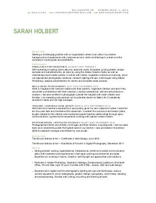 SARAH HOLBERT
905 LANCASTER AVE. DOWNERS GROVE, IL, 60516
OB JECTIVE

Seeking a challenging position with an organization where I can utilize my creative
background and experience with customer service, while contributing to a team and the
company’s overall goals and proﬁtability.

EXPERIENCE

FR EELA NCE P HOTOGRA PHER, AUGUST 2007-PRE SENT 

Self marketing including: photo albums, business cards, templates, pricing sheets, design
samples and advertisements, all done by using the Adobe Creative Suite; as well as
maintaining social media outlets. I consult with clients, negotiate contracts and pricing, scout
out appropriate photography locations, research lighting set ups, edit images using Adobe
Photoshop, prepare presentations for clients and complete sales process.

BEL LA BA BY P HOTOGRA PHY JULY 2013-DE CEMBE R 2014 

Work in hospitals with newborn babies and their parents. I approach families and ask if they
would like a photoshoot with their newborn, conduct photoshoot, edit and sell photos on
location. I became certiﬁed to photograph outside the hospital with older children and
families. I do marketing and reached out to potential clients for Bella Life. Consistently
excelled in sales and ran high averages.

TEA CHER, LEA RNI NG CAR E GROUP MAR CH 2012-SEPTEMBER 2013 

Was hired as a teacher’s assistant but was quickly given my own classroom where I cared for
ten four year olds and maintained the classroom. I created the curriculum and lesson plans,
taught material to the children and maintained parent-teacher relationships through open
communication. I gained some experience working with special needs children.

PHOTOGR APHER, LI FETOUCH ST UDI OS AUGUST 2006-NOVEMBER 2012 

Photographed infants and children of all ages and their families, including pets. I led our sales
team and consistently pulled the highest sales in our district. I was promoted in November
2006 to assistant manager and oﬀered my own studio. 

EDUCATI ON

The Illinois Institute of Art — Certiﬁcate in Web Design, June 2013 

The Illinois Institute of Art — Bachelors of Fine Art in Digital Photography, December 2011

SKILL S

• Strong problem solving, organizational, interpersonal, written and verbal communication
skills. Self motivated and experienced in fast pace working environments and sales.
Experience in working in teams. Creative, well thought out approaches and solutions.

• Proﬁcient in Adobe Photoshop, Illustrator, InDesign, Dreamweaver, Lightroom, Microsoft
Oﬃce, PC and Mac, type 70 wpm. Familiar with HTML, JQuery, CSS and web design.

• Experienced in digital and ﬁlm photography, lighting set-ups and techniques, various
camera equipment, some videography, graphic design, typography, color theory, drawing,
and storyboarding. Familiar with cutting, mounting and framing artwork.
TEL 630-674-0765 EMAIL SARAH EHOLBERT@HOT MAIL.C OM WEB WWW.SARAHHOLBERT.COM
 