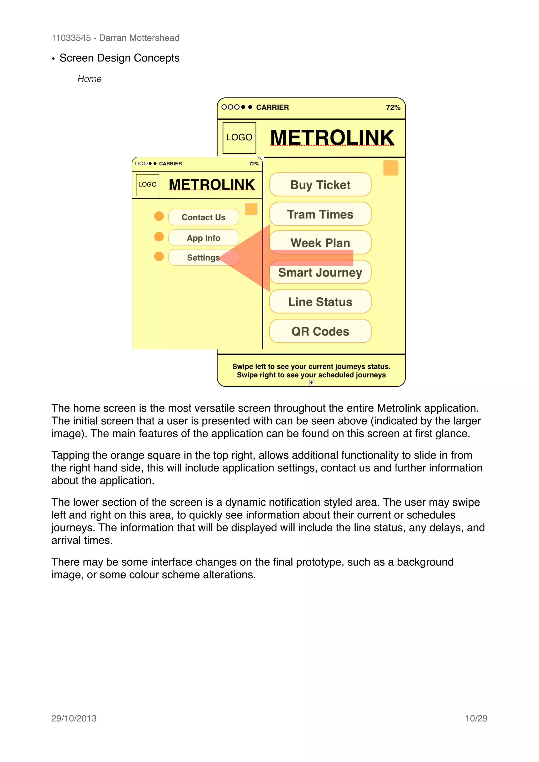 11033545 - Darran Mottershead
• Screen Design Concepts!
Home
The home screen is the most versatile screen throughout the entire Metrolink application.
The initial screen that a user is presented with can be seen above (indicated by the larger
image). The main features of the application can be found on this screen at ﬁrst glance. !
Tapping the orange square in the top right, allows additional functionality to slide in from
the right hand side, this will include application settings, contact us and further information
about the application.!
The lower section of the screen is a dynamic notiﬁcation styled area. The user may swipe
left and right on this area, to quickly see information about their current or schedules
journeys. The information that will be displayed will include the line status, any delays, and
arrival times.!
There may be some interface changes on the ﬁnal prototype, such as a background
image, or some colour scheme alterations. 
29/10/2013! /10 29
 