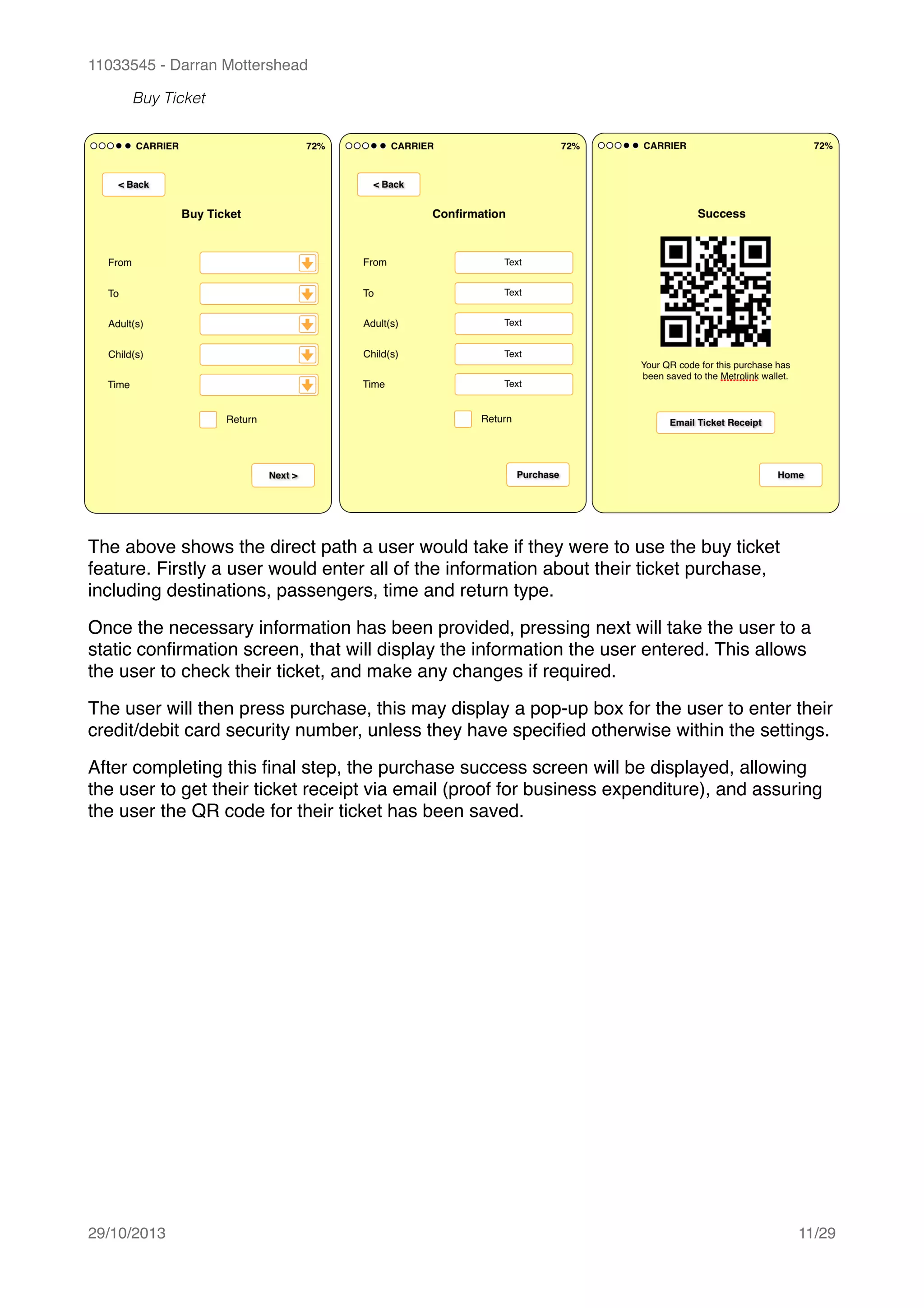 11033545 - Darran Mottershead
Buy Ticket
The above shows the direct path a user would take if they were to use the buy ticket
feature. Firstly a user would enter all of the information about their ticket purchase,
including destinations, passengers, time and return type.!
Once the necessary information has been provided, pressing next will take the user to a
static conﬁrmation screen, that will display the information the user entered. This allows
the user to check their ticket, and make any changes if required.!
The user will then press purchase, this may display a pop-up box for the user to enter their
credit/debit card security number, unless they have speciﬁed otherwise within the settings.!
After completing this ﬁnal step, the purchase success screen will be displayed, allowing
the user to get their ticket receipt via email (proof for business expenditure), and assuring
the user the QR code for their ticket has been saved. 
29/10/2013! /11 29
 
