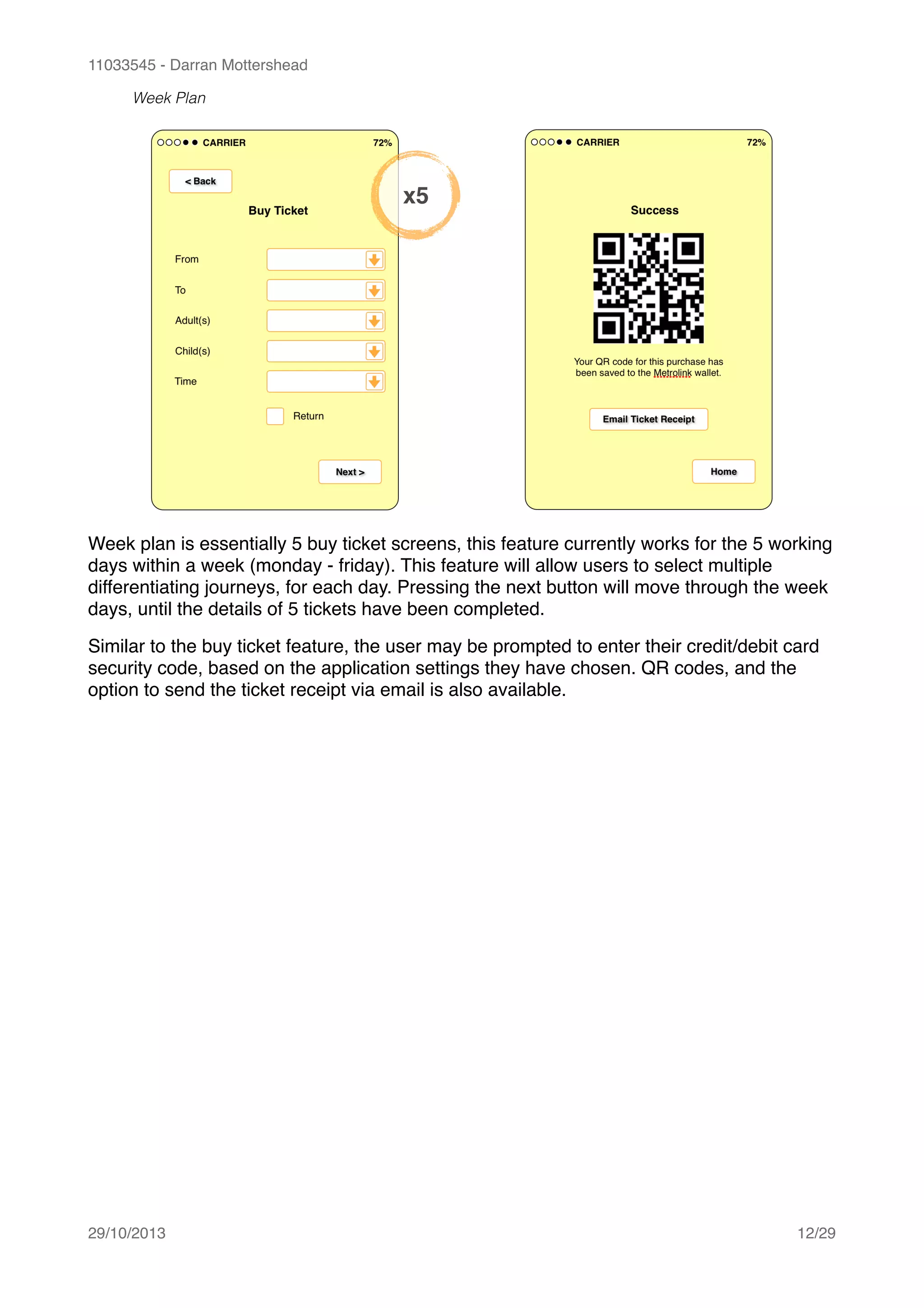 11033545 - Darran Mottershead
Week Plan
Week plan is essentially 5 buy ticket screens, this feature currently works for the 5 working
days within a week (monday - friday). This feature will allow users to select multiple
differentiating journeys, for each day. Pressing the next button will move through the week
days, until the details of 5 tickets have been completed.!
Similar to the buy ticket feature, the user may be prompted to enter their credit/debit card
security code, based on the application settings they have chosen. QR codes, and the
option to send the ticket receipt via email is also available. 
29/10/2013! /12 29
x5
 