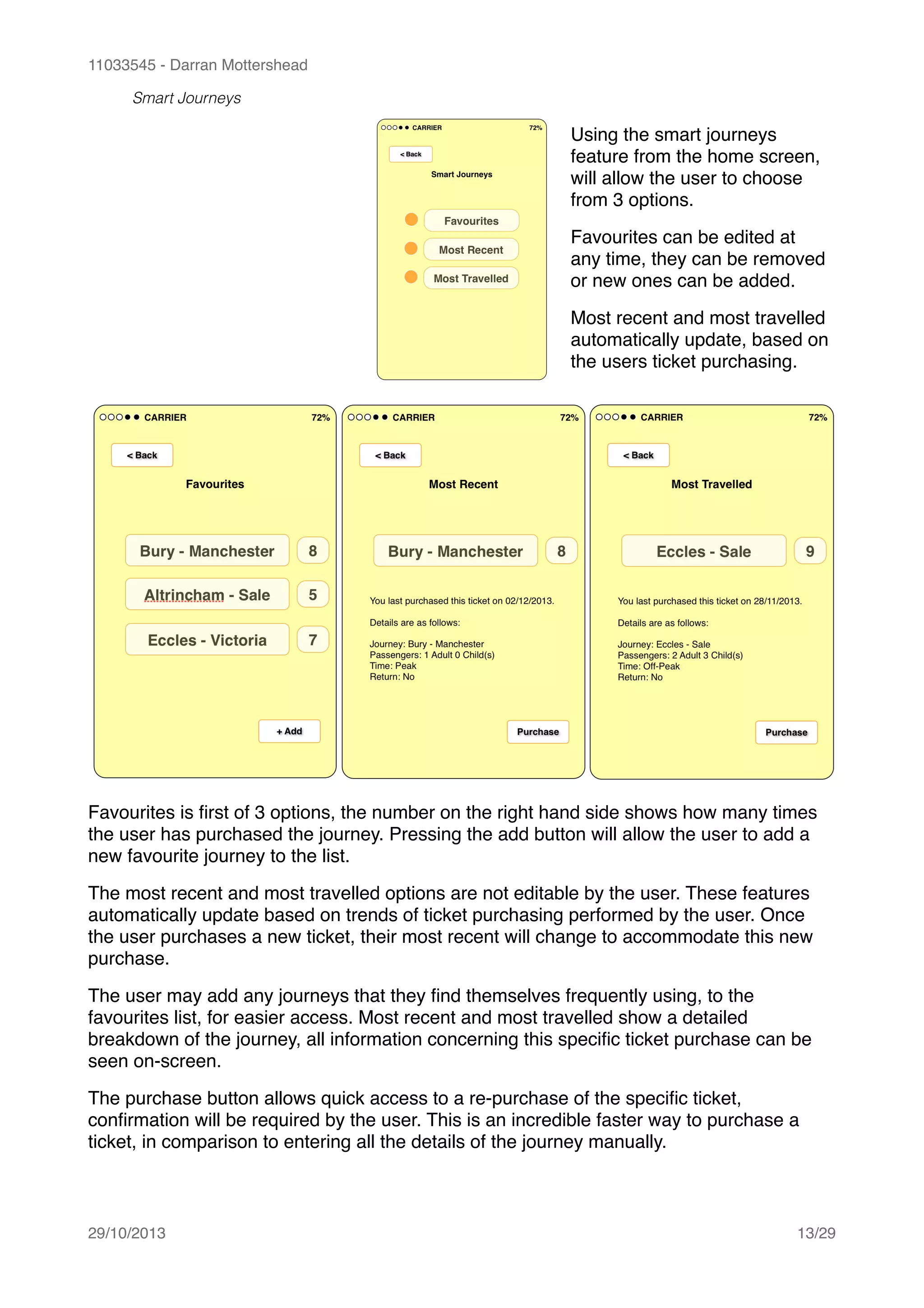 11033545 - Darran Mottershead
Smart Journeys
!
!
!
!
!
!
!
!
!
!
Favourites is ﬁrst of 3 options, the number on the right hand side shows how many times
the user has purchased the journey. Pressing the add button will allow the user to add a
new favourite journey to the list.!
The most recent and most travelled options are not editable by the user. These features
automatically update based on trends of ticket purchasing performed by the user. Once
the user purchases a new ticket, their most recent will change to accommodate this new
purchase.!
The user may add any journeys that they ﬁnd themselves frequently using, to the
favourites list, for easier access. Most recent and most travelled show a detailed
breakdown of the journey, all information concerning this speciﬁc ticket purchase can be
seen on-screen.!
The purchase button allows quick access to a re-purchase of the speciﬁc ticket,
conﬁrmation will be required by the user. This is an incredible faster way to purchase a
ticket, in comparison to entering all the details of the journey manually. 
29/10/2013! /13 29
Using the smart journeys
feature from the home screen,
will allow the user to choose
from 3 options.!
Favourites can be edited at
any time, they can be removed
or new ones can be added.!
Most recent and most travelled
automatically update, based on
the users ticket purchasing.
 