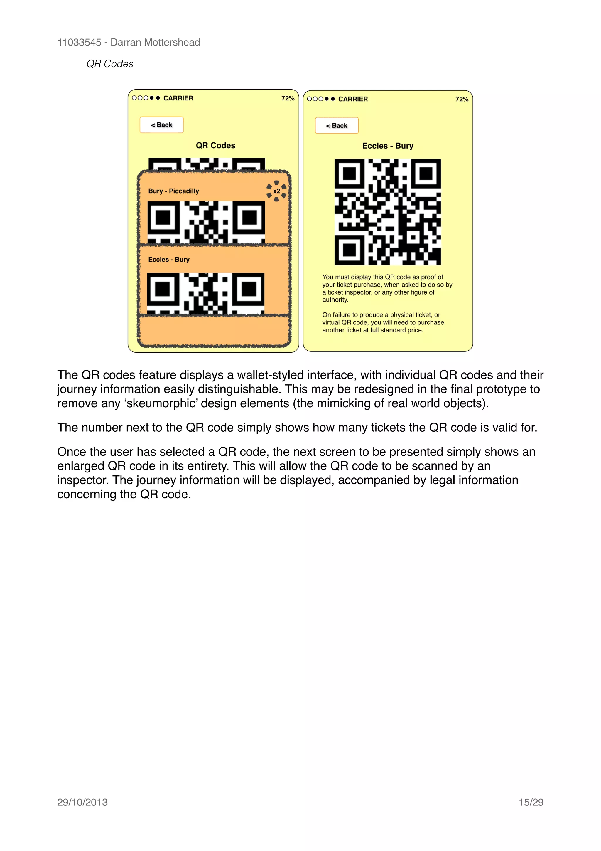 11033545 - Darran Mottershead
QR Codes
The QR codes feature displays a wallet-styled interface, with individual QR codes and their
journey information easily distinguishable. This may be redesigned in the ﬁnal prototype to
remove any ‘skeumorphic’ design elements (the mimicking of real world objects).!
The number next to the QR code simply shows how many tickets the QR code is valid for.!
Once the user has selected a QR code, the next screen to be presented simply shows an
enlarged QR code in its entirety. This will allow the QR code to be scanned by an
inspector. The journey information will be displayed, accompanied by legal information
concerning the QR code. 
29/10/2013! /15 29
 