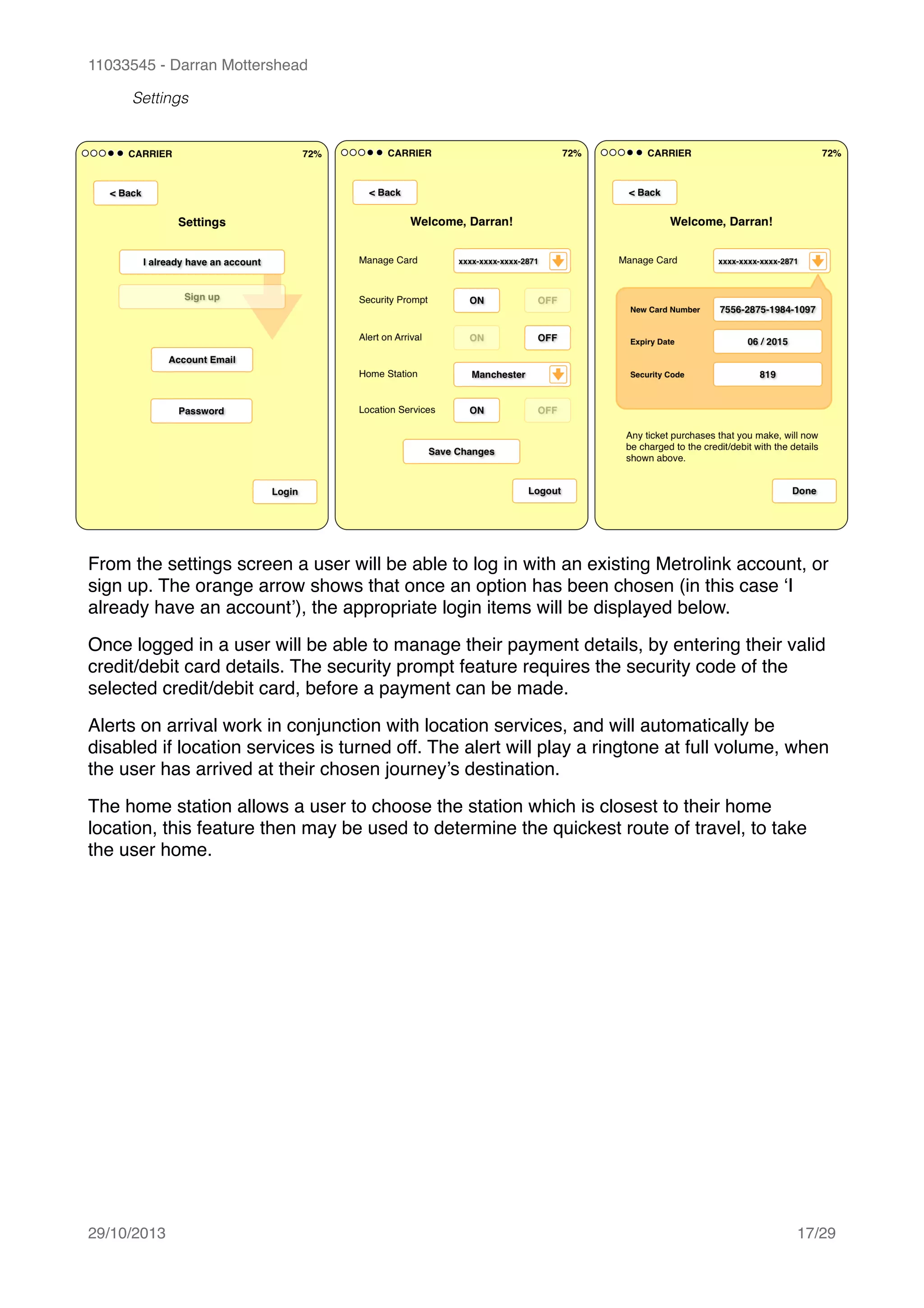 11033545 - Darran Mottershead
Settings
From the settings screen a user will be able to log in with an existing Metrolink account, or
sign up. The orange arrow shows that once an option has been chosen (in this case ‘I
already have an account’), the appropriate login items will be displayed below.!
Once logged in a user will be able to manage their payment details, by entering their valid
credit/debit card details. The security prompt feature requires the security code of the
selected credit/debit card, before a payment can be made.!
Alerts on arrival work in conjunction with location services, and will automatically be
disabled if location services is turned off. The alert will play a ringtone at full volume, when
the user has arrived at their chosen journey’s destination.!
The home station allows a user to choose the station which is closest to their home
location, this feature then may be used to determine the quickest route of travel, to take
the user home. 
29/10/2013! /17 29
 