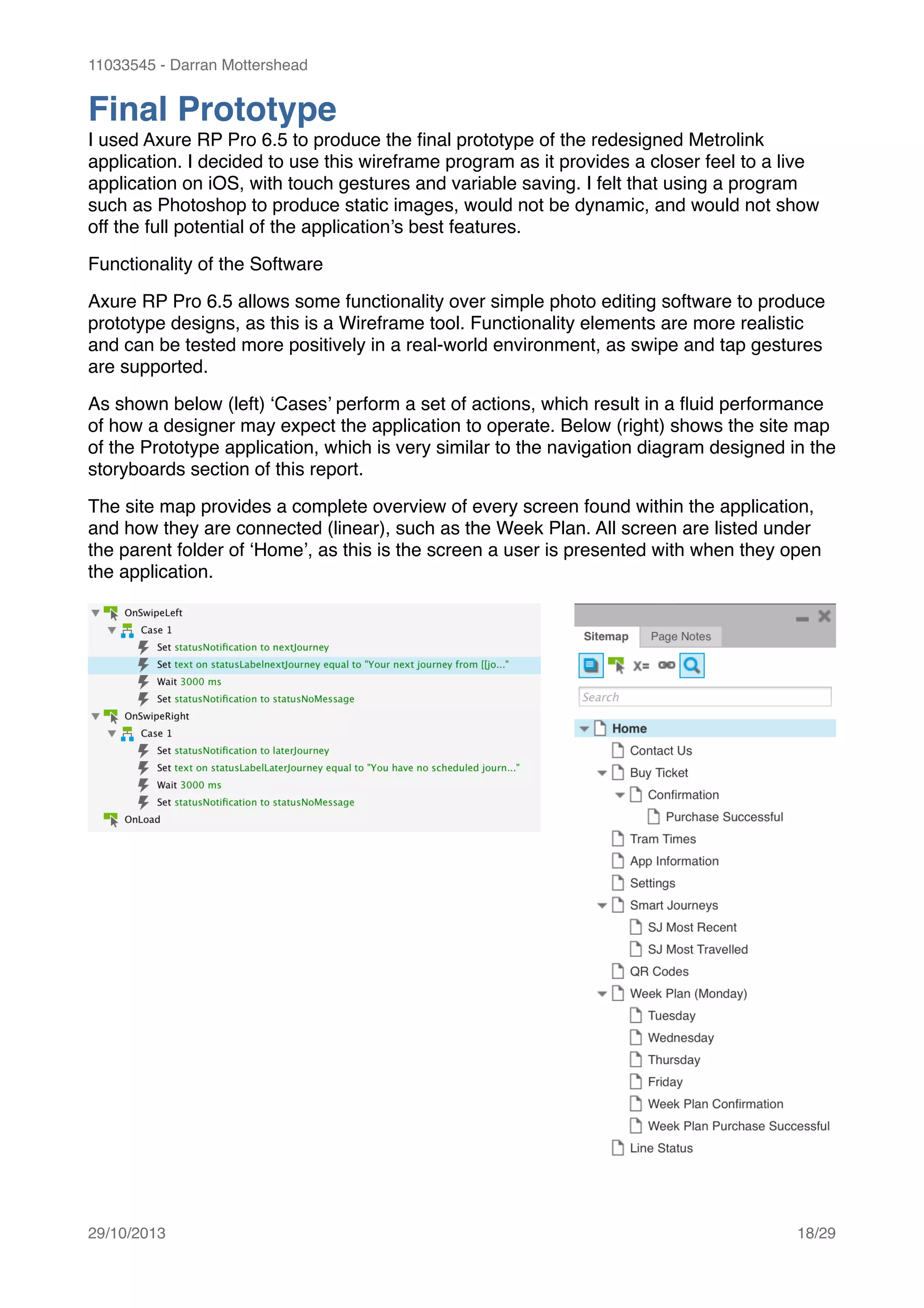 11033545 - Darran Mottershead
Final Prototype!
I used Axure RP Pro 6.5 to produce the ﬁnal prototype of the redesigned Metrolink
application. I decided to use this wireframe program as it provides a closer feel to a live
application on iOS, with touch gestures and variable saving. I felt that using a program
such as Photoshop to produce static images, would not be dynamic, and would not show
off the full potential of the application’s best features.!
Functionality of the Software!
Axure RP Pro 6.5 allows some functionality over simple photo editing software to produce
prototype designs, as this is a Wireframe tool. Functionality elements are more realistic
and can be tested more positively in a real-world environment, as swipe and tap gestures
are supported.!
As shown below (left) ‘Cases’ perform a set of actions, which result in a ﬂuid performance
of how a designer may expect the application to operate. Below (right) shows the site map
of the Prototype application, which is very similar to the navigation diagram designed in the
storyboards section of this report.!
The site map provides a complete overview of every screen found within the application,
and how they are connected (linear), such as the Week Plan. All screen are listed under
the parent folder of ‘Home’, as this is the screen a user is presented with when they open
the application. 
29/10/2013! /18 29
 