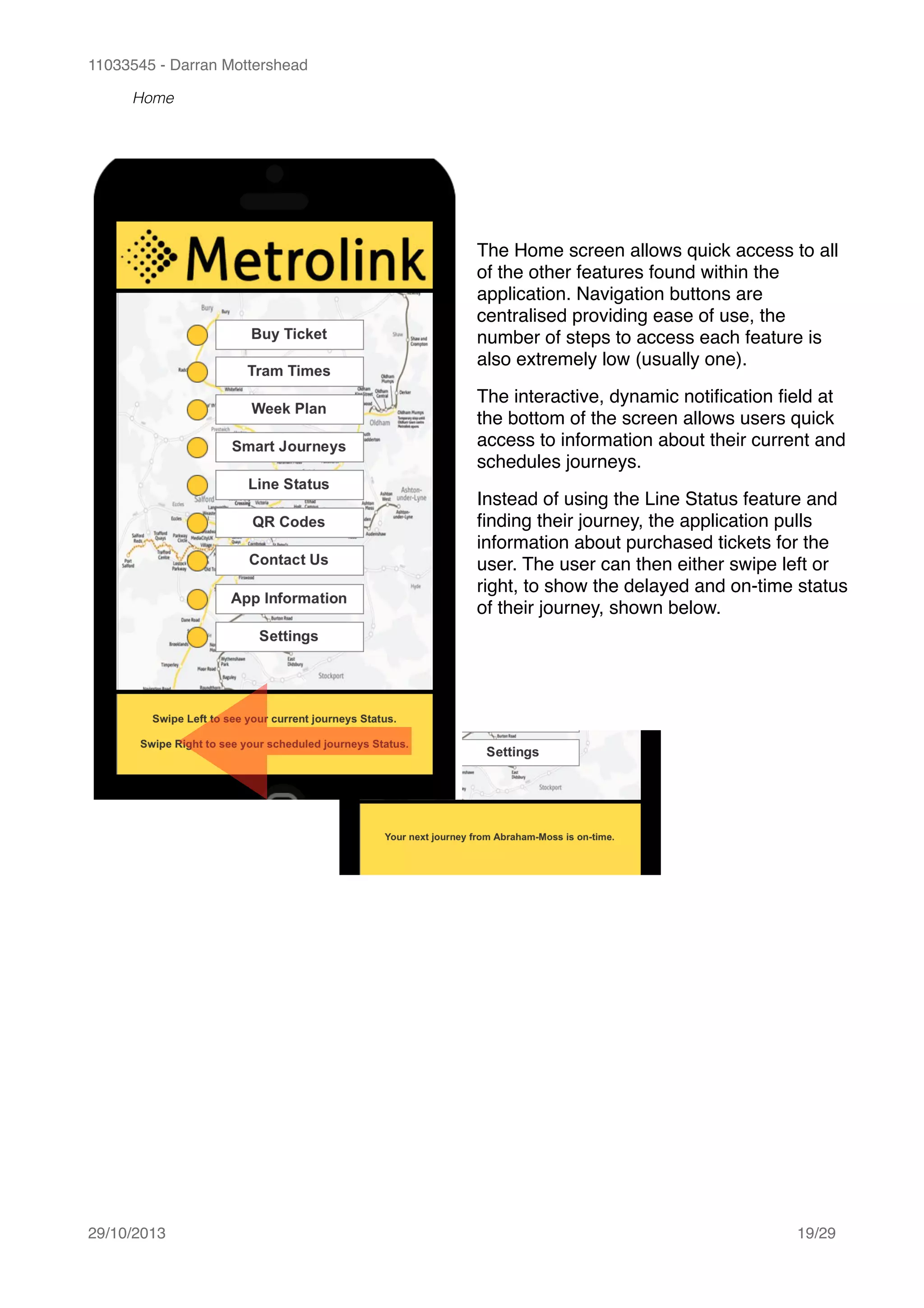 11033545 - Darran Mottershead
Home 
29/10/2013! /19 29
The Home screen allows quick access to all
of the other features found within the
application. Navigation buttons are
centralised providing ease of use, the
number of steps to access each feature is
also extremely low (usually one).!
The interactive, dynamic notiﬁcation ﬁeld at
the bottom of the screen allows users quick
access to information about their current and
schedules journeys.!
Instead of using the Line Status feature and
ﬁnding their journey, the application pulls
information about purchased tickets for the
user. The user can then either swipe left or
right, to show the delayed and on-time status
of their journey, shown below.
 