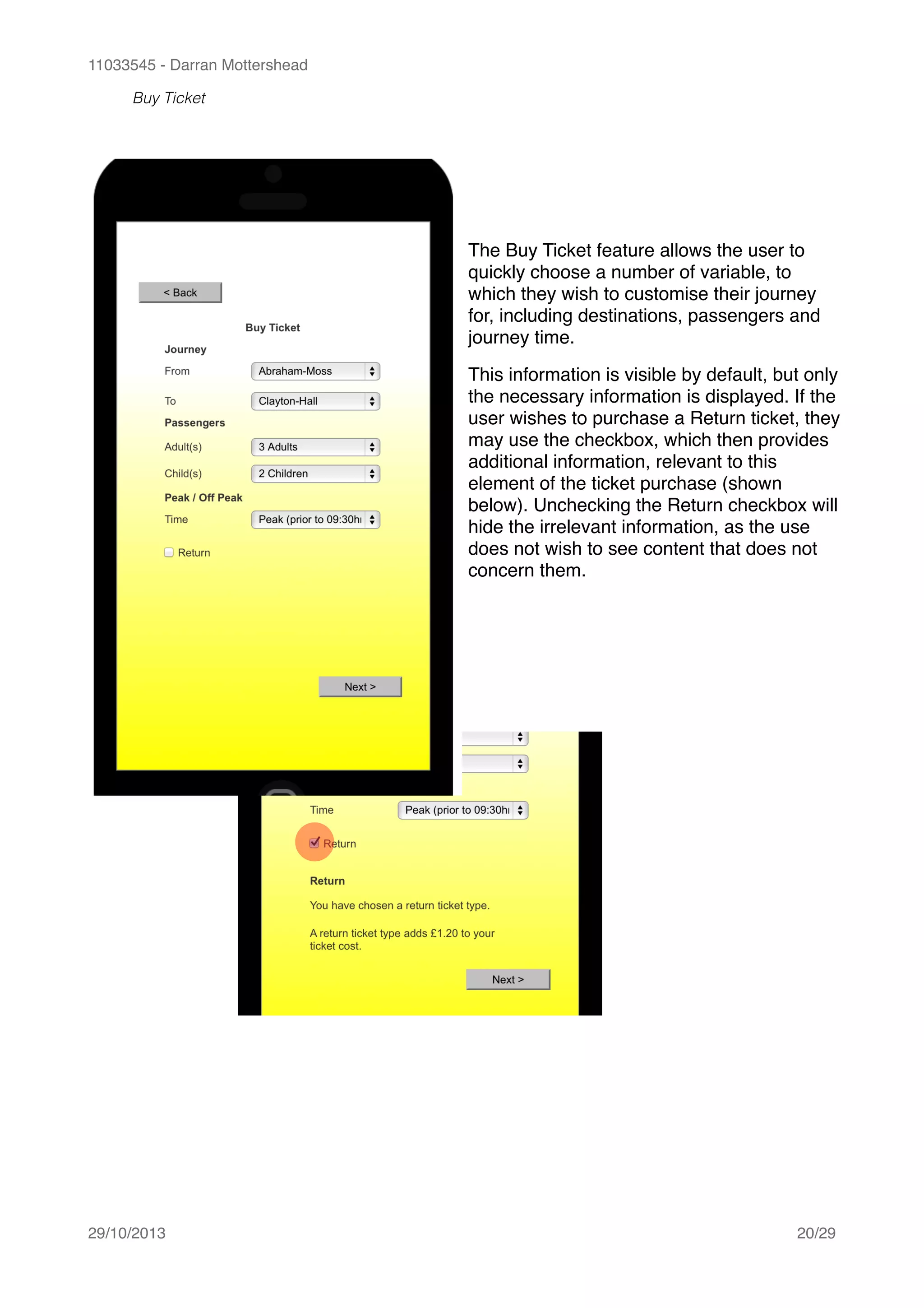 11033545 - Darran Mottershead
Buy Ticket 
29/10/2013! /20 29
The Buy Ticket feature allows the user to
quickly choose a number of variable, to
which they wish to customise their journey
for, including destinations, passengers and
journey time.!
This information is visible by default, but only
the necessary information is displayed. If the
user wishes to purchase a Return ticket, they
may use the checkbox, which then provides
additional information, relevant to this
element of the ticket purchase (shown
below). Unchecking the Return checkbox will
hide the irrelevant information, as the use
does not wish to see content that does not
concern them.
 