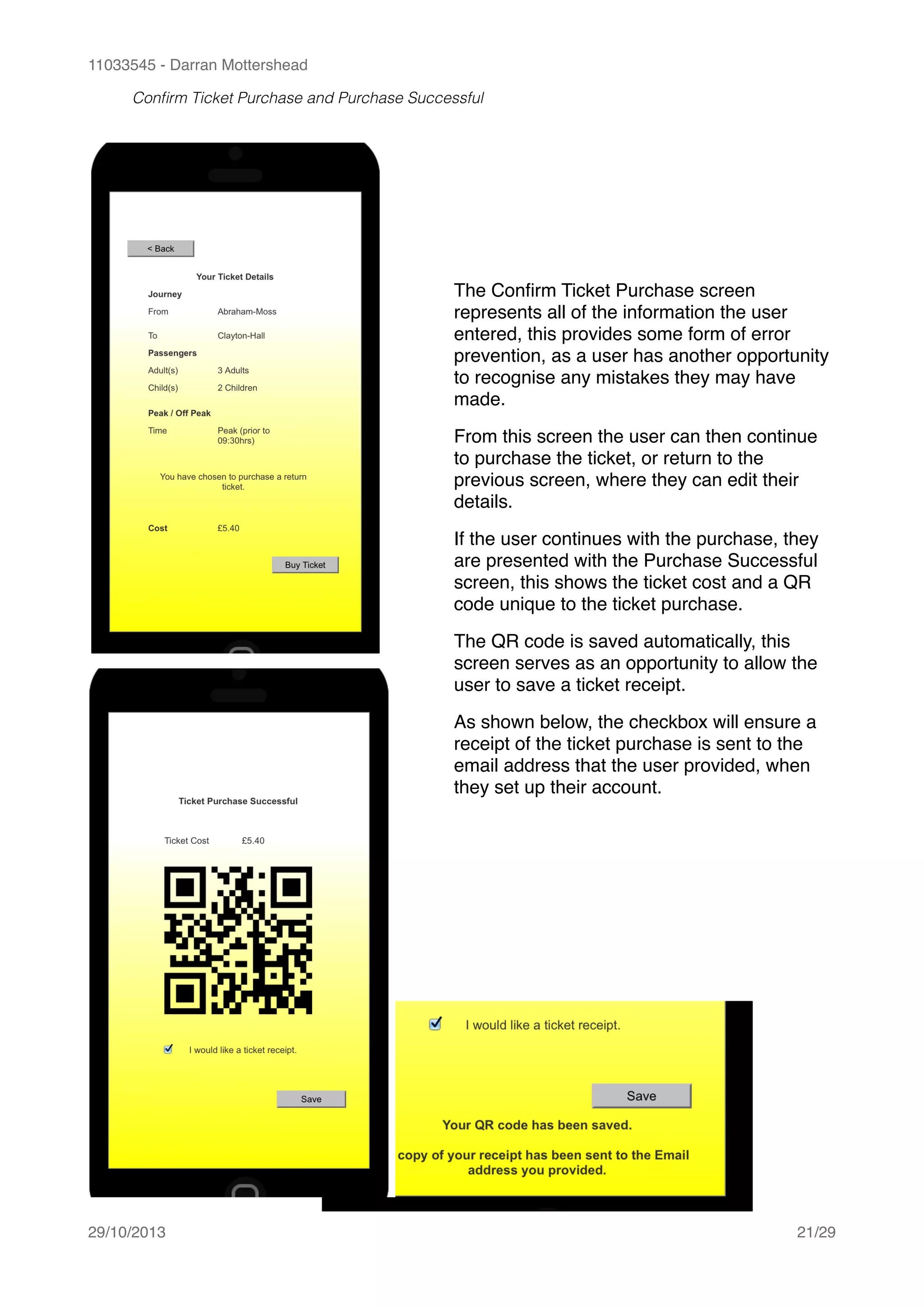 11033545 - Darran Mottershead
Conﬁrm Ticket Purchase and Purchase Successful 
29/10/2013! /21 29
The Conﬁrm Ticket Purchase screen
represents all of the information the user
entered, this provides some form of error
prevention, as a user has another opportunity
to recognise any mistakes they may have
made.!
From this screen the user can then continue
to purchase the ticket, or return to the
previous screen, where they can edit their
details.!
If the user continues with the purchase, they
are presented with the Purchase Successful
screen, this shows the ticket cost and a QR
code unique to the ticket purchase.!
The QR code is saved automatically, this
screen serves as an opportunity to allow the
user to save a ticket receipt.!
As shown below, the checkbox will ensure a
receipt of the ticket purchase is sent to the
email address that the user provided, when
they set up their account.
 