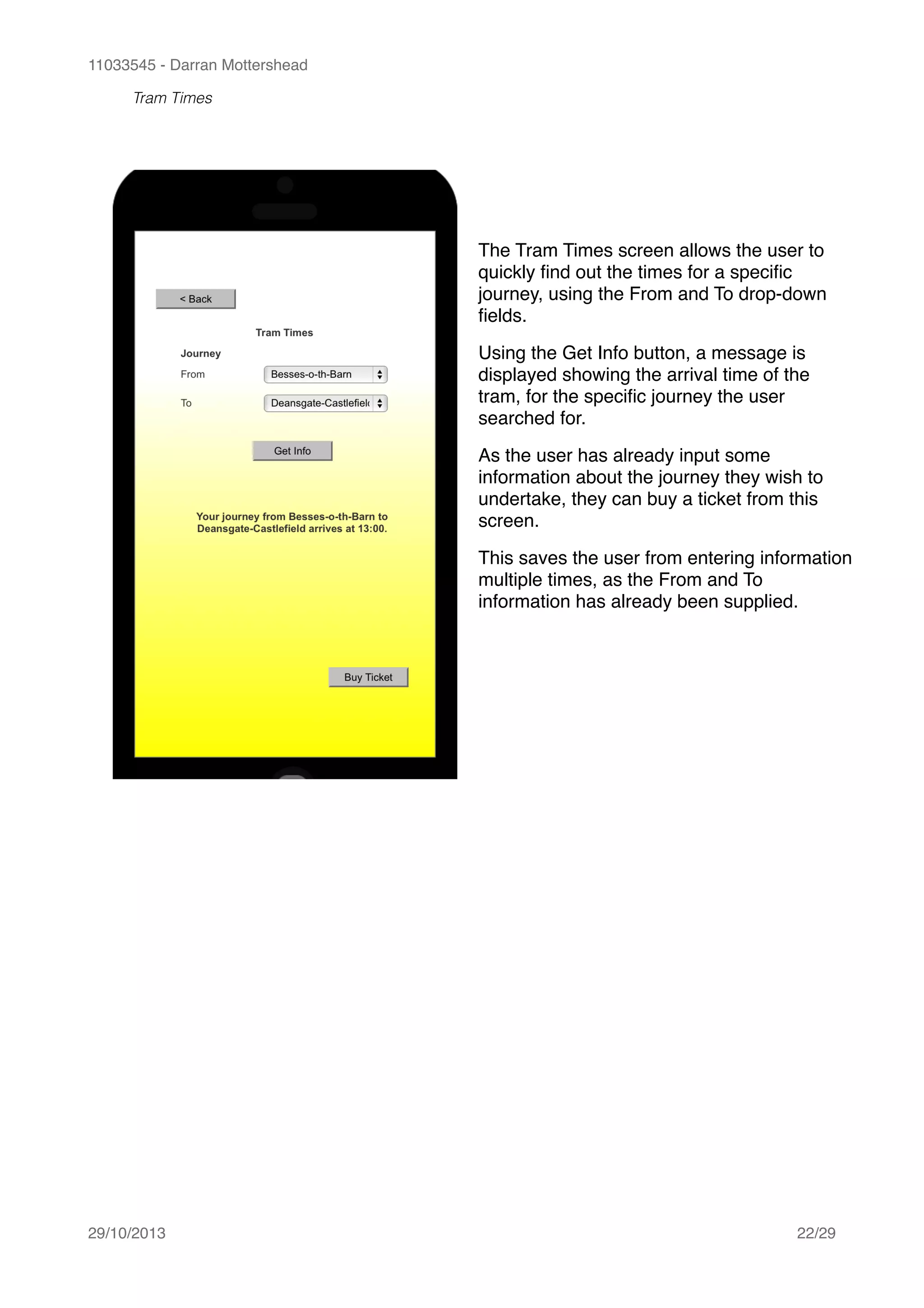 11033545 - Darran Mottershead
Tram Times 
29/10/2013! /22 29
The Tram Times screen allows the user to
quickly ﬁnd out the times for a speciﬁc
journey, using the From and To drop-down
ﬁelds.!
Using the Get Info button, a message is
displayed showing the arrival time of the
tram, for the speciﬁc journey the user
searched for.!
As the user has already input some
information about the journey they wish to
undertake, they can buy a ticket from this
screen.!
This saves the user from entering information
multiple times, as the From and To
information has already been supplied.
 