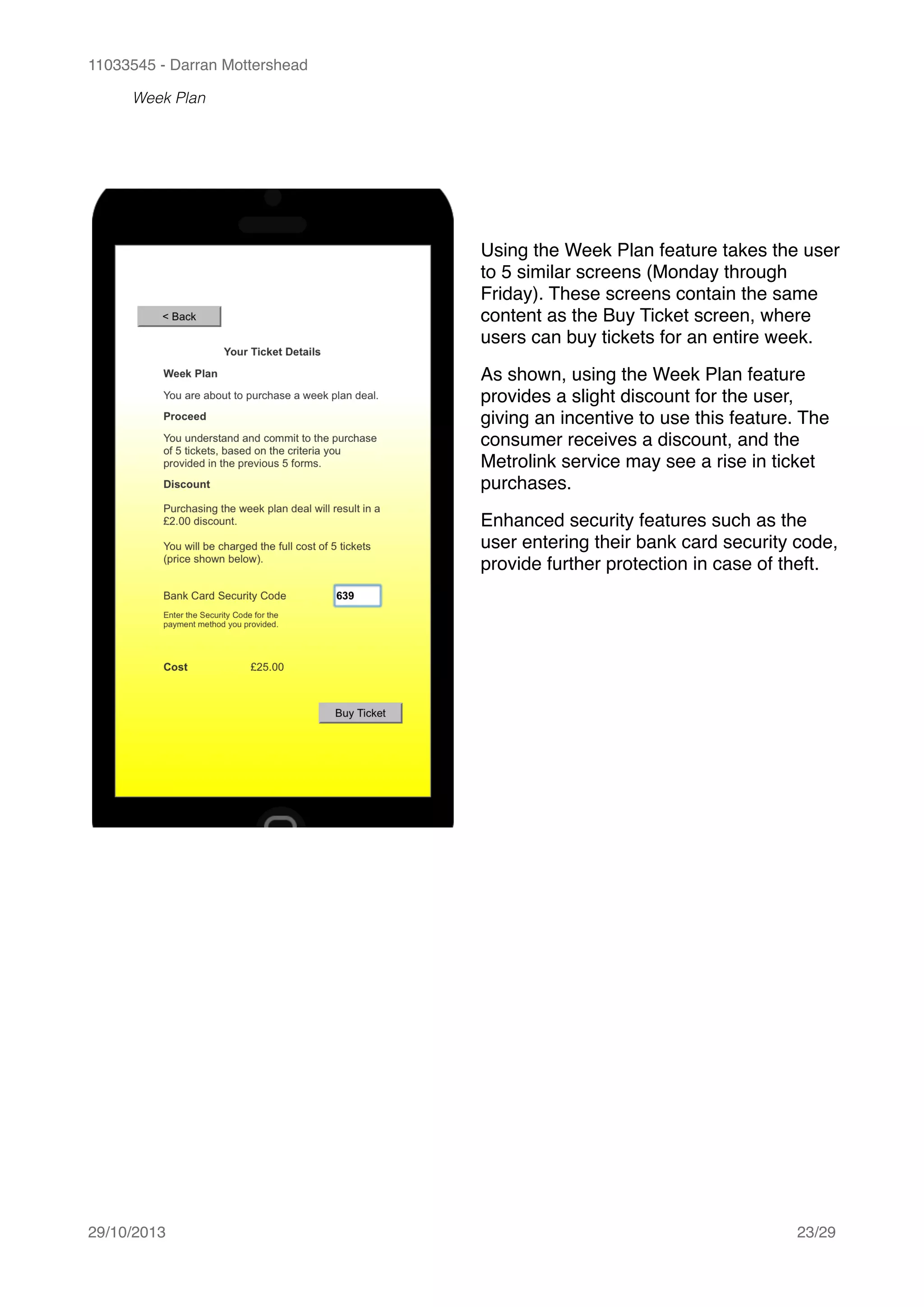 11033545 - Darran Mottershead
Week Plan 
29/10/2013! /23 29
Using the Week Plan feature takes the user
to 5 similar screens (Monday through
Friday). These screens contain the same
content as the Buy Ticket screen, where
users can buy tickets for an entire week.!
As shown, using the Week Plan feature
provides a slight discount for the user,
giving an incentive to use this feature. The
consumer receives a discount, and the
Metrolink service may see a rise in ticket
purchases.!
Enhanced security features such as the
user entering their bank card security code,
provide further protection in case of theft.
 