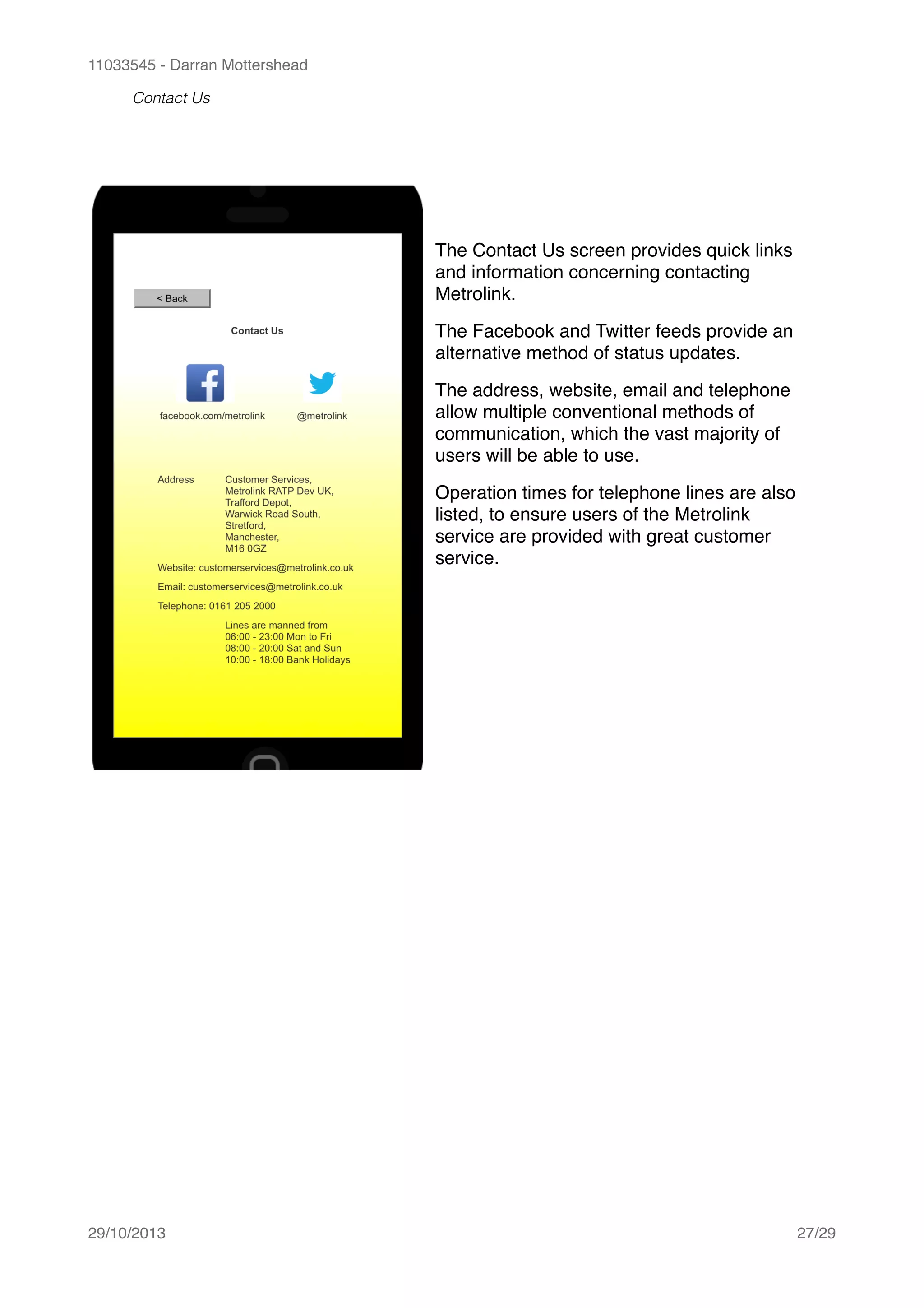 11033545 - Darran Mottershead
Contact Us 
29/10/2013! /27 29
The Contact Us screen provides quick links
and information concerning contacting
Metrolink.!
The Facebook and Twitter feeds provide an
alternative method of status updates.!
The address, website, email and telephone
allow multiple conventional methods of
communication, which the vast majority of
users will be able to use.!
Operation times for telephone lines are also
listed, to ensure users of the Metrolink
service are provided with great customer
service.
 