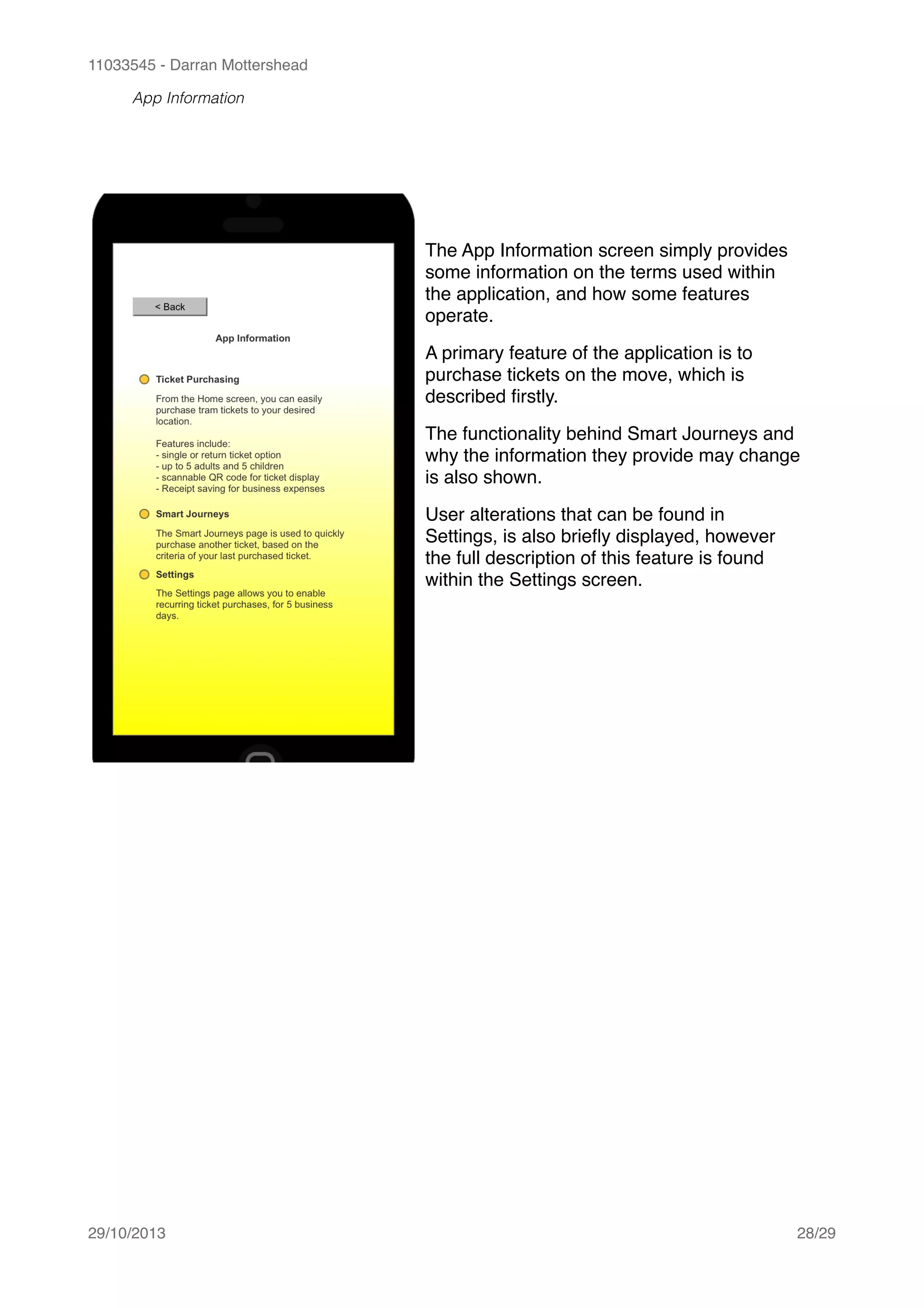 11033545 - Darran Mottershead
App Information 
29/10/2013! /28 29
The App Information screen simply provides
some information on the terms used within
the application, and how some features
operate.!
A primary feature of the application is to
purchase tickets on the move, which is
described ﬁrstly.!
The functionality behind Smart Journeys and
why the information they provide may change
is also shown.!
User alterations that can be found in
Settings, is also brieﬂy displayed, however
the full description of this feature is found
within the Settings screen.
 