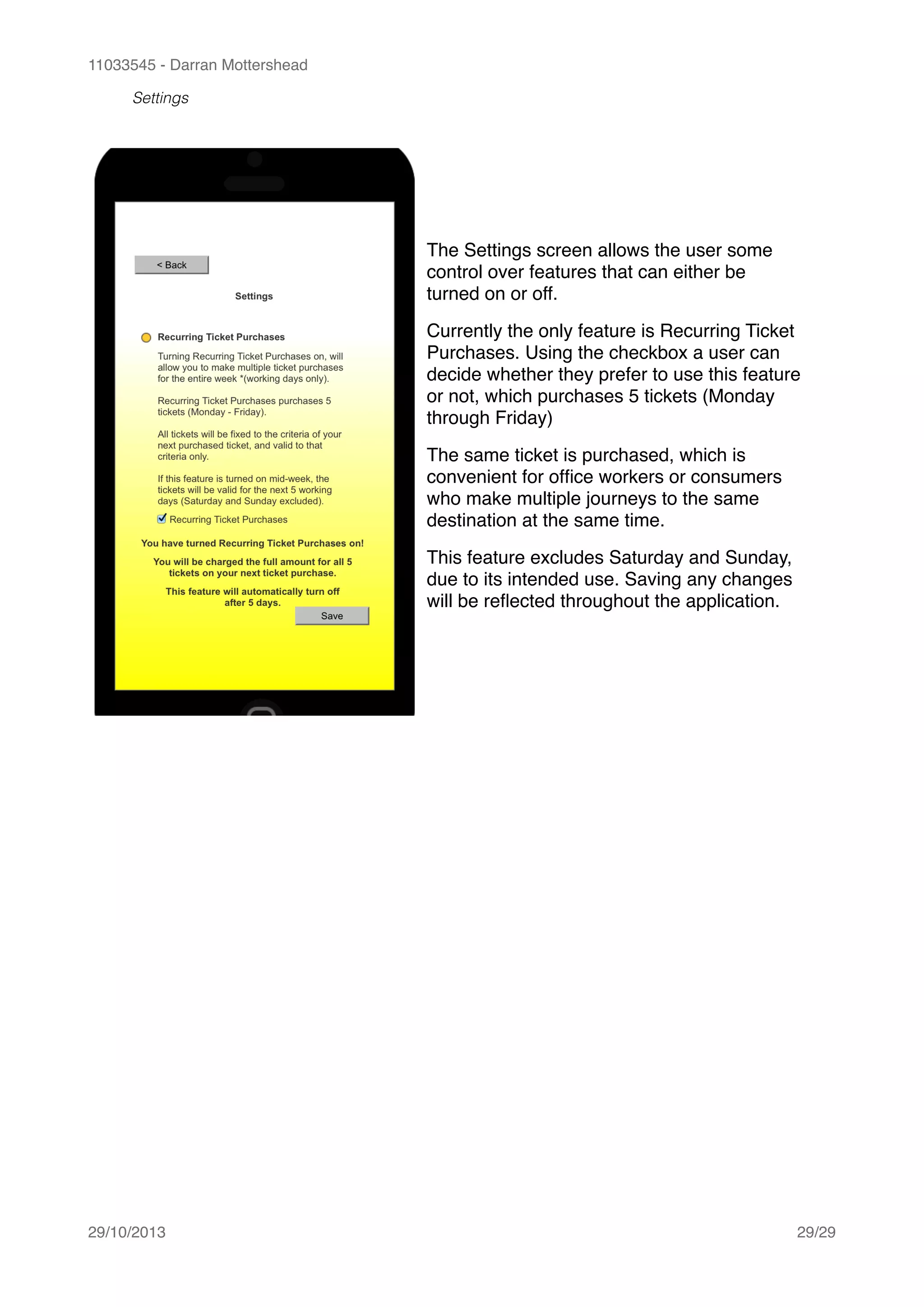 11033545 - Darran Mottershead
Settings
29/10/2013! /29 29
The Settings screen allows the user some
control over features that can either be
turned on or off.!
Currently the only feature is Recurring Ticket
Purchases. Using the checkbox a user can
decide whether they prefer to use this feature
or not, which purchases 5 tickets (Monday
through Friday)!
The same ticket is purchased, which is
convenient for ofﬁce workers or consumers
who make multiple journeys to the same
destination at the same time.!
This feature excludes Saturday and Sunday,
due to its intended use. Saving any changes
will be reﬂected throughout the application.
 