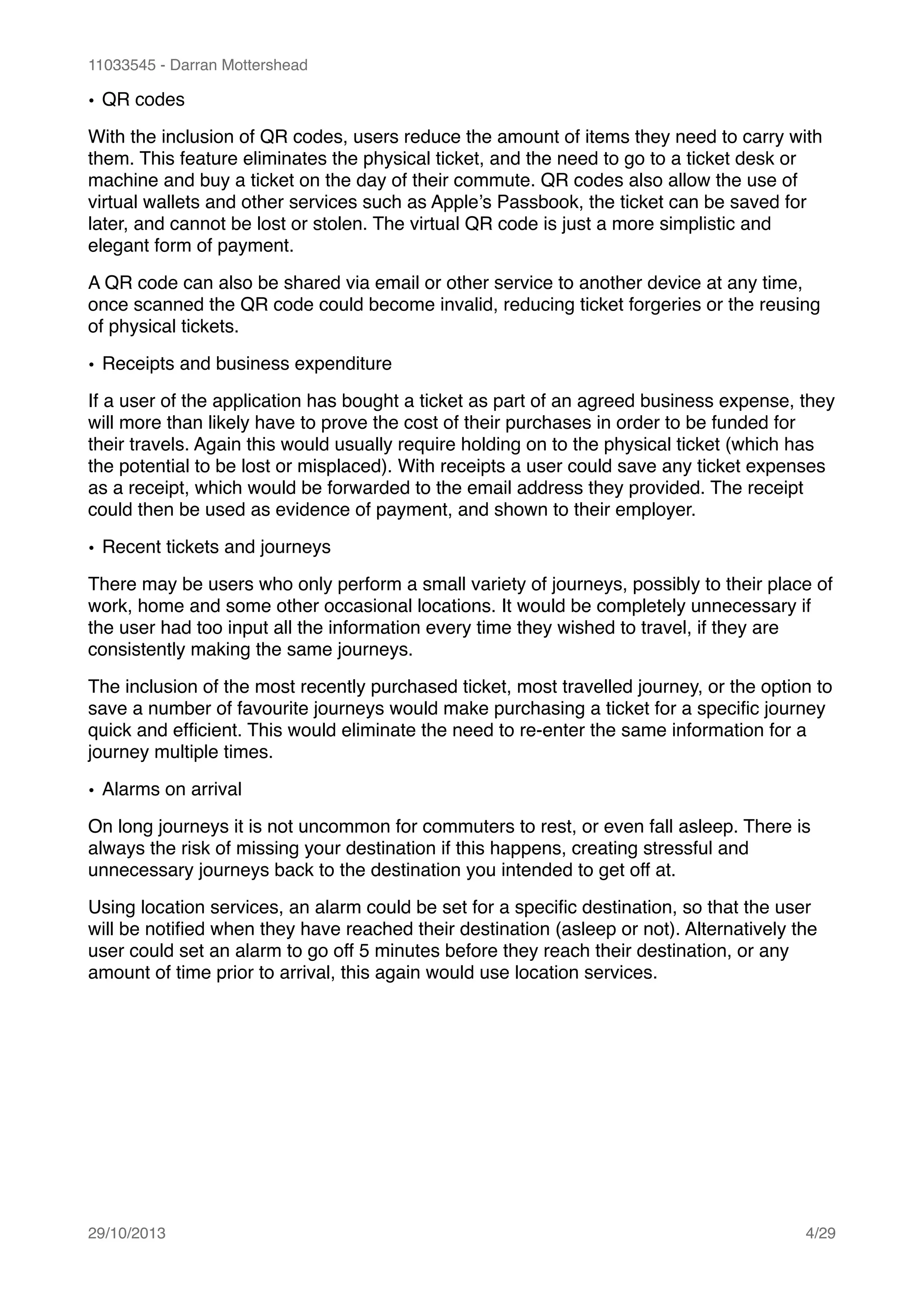 11033545 - Darran Mottershead
• QR codes!
With the inclusion of QR codes, users reduce the amount of items they need to carry with
them. This feature eliminates the physical ticket, and the need to go to a ticket desk or
machine and buy a ticket on the day of their commute. QR codes also allow the use of
virtual wallets and other services such as Apple’s Passbook, the ticket can be saved for
later, and cannot be lost or stolen. The virtual QR code is just a more simplistic and
elegant form of payment.!
A QR code can also be shared via email or other service to another device at any time,
once scanned the QR code could become invalid, reducing ticket forgeries or the reusing
of physical tickets.!
• Receipts and business expenditure!
If a user of the application has bought a ticket as part of an agreed business expense, they
will more than likely have to prove the cost of their purchases in order to be funded for
their travels. Again this would usually require holding on to the physical ticket (which has
the potential to be lost or misplaced). With receipts a user could save any ticket expenses
as a receipt, which would be forwarded to the email address they provided. The receipt
could then be used as evidence of payment, and shown to their employer.!
• Recent tickets and journeys!
There may be users who only perform a small variety of journeys, possibly to their place of
work, home and some other occasional locations. It would be completely unnecessary if
the user had too input all the information every time they wished to travel, if they are
consistently making the same journeys.!
The inclusion of the most recently purchased ticket, most travelled journey, or the option to
save a number of favourite journeys would make purchasing a ticket for a speciﬁc journey
quick and efﬁcient. This would eliminate the need to re-enter the same information for a
journey multiple times.!
• Alarms on arrival!
On long journeys it is not uncommon for commuters to rest, or even fall asleep. There is
always the risk of missing your destination if this happens, creating stressful and
unnecessary journeys back to the destination you intended to get off at.!
Using location services, an alarm could be set for a speciﬁc destination, so that the user
will be notiﬁed when they have reached their destination (asleep or not). Alternatively the
user could set an alarm to go off 5 minutes before they reach their destination, or any
amount of time prior to arrival, this again would use location services.!
!
29/10/2013! /4 29
 
