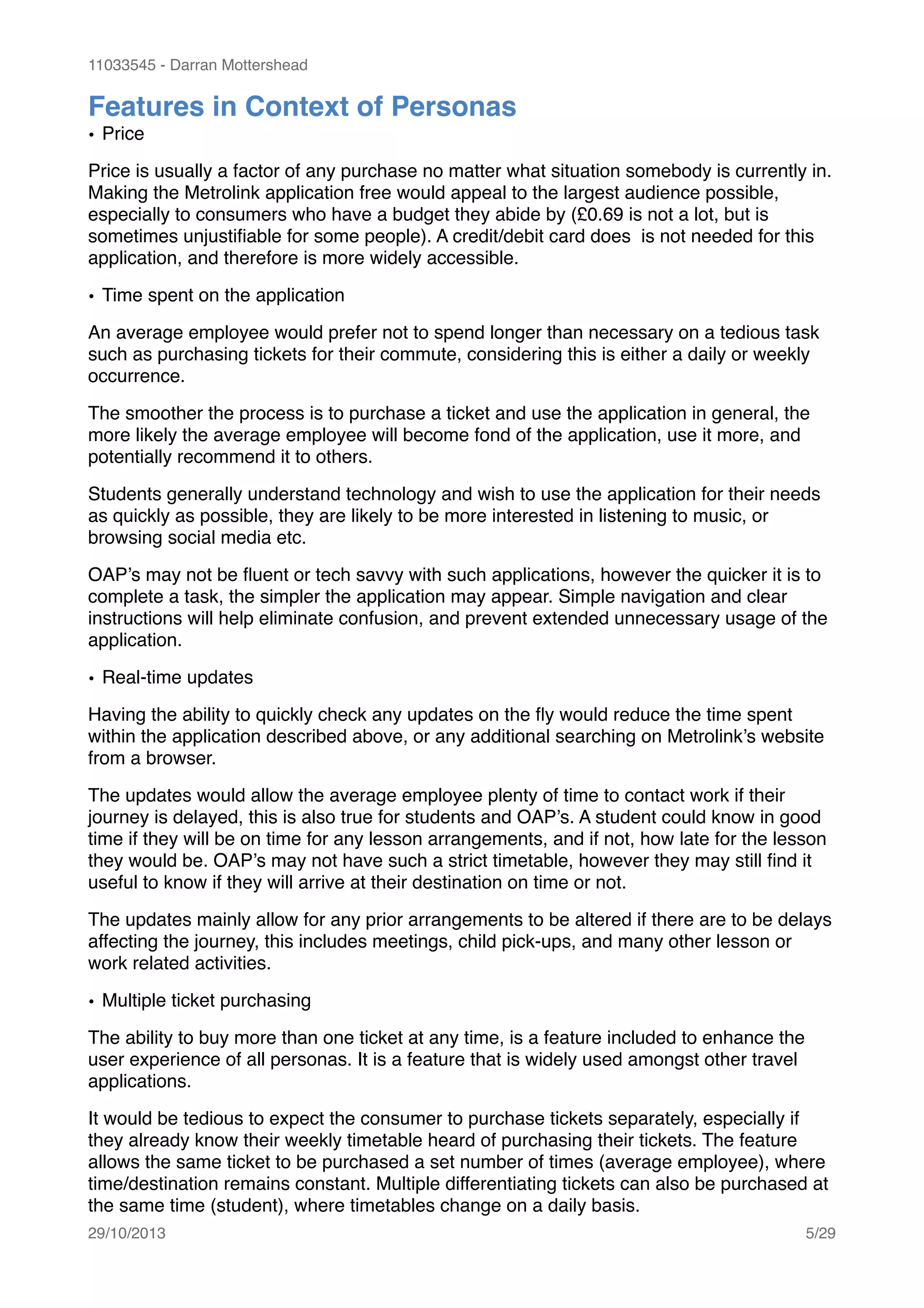 11033545 - Darran Mottershead
Features in Context of Personas!
• Price!
Price is usually a factor of any purchase no matter what situation somebody is currently in.
Making the Metrolink application free would appeal to the largest audience possible,
especially to consumers who have a budget they abide by (£0.69 is not a lot, but is
sometimes unjustiﬁable for some people). A credit/debit card does is not needed for this
application, and therefore is more widely accessible.!
• Time spent on the application!
An average employee would prefer not to spend longer than necessary on a tedious task
such as purchasing tickets for their commute, considering this is either a daily or weekly
occurrence.!
The smoother the process is to purchase a ticket and use the application in general, the
more likely the average employee will become fond of the application, use it more, and
potentially recommend it to others.!
Students generally understand technology and wish to use the application for their needs
as quickly as possible, they are likely to be more interested in listening to music, or
browsing social media etc.!
OAP’s may not be ﬂuent or tech savvy with such applications, however the quicker it is to
complete a task, the simpler the application may appear. Simple navigation and clear
instructions will help eliminate confusion, and prevent extended unnecessary usage of the
application. !
• Real-time updates!
Having the ability to quickly check any updates on the ﬂy would reduce the time spent
within the application described above, or any additional searching on Metrolink’s website
from a browser.!
The updates would allow the average employee plenty of time to contact work if their
journey is delayed, this is also true for students and OAP’s. A student could know in good
time if they will be on time for any lesson arrangements, and if not, how late for the lesson
they would be. OAP’s may not have such a strict timetable, however they may still ﬁnd it
useful to know if they will arrive at their destination on time or not.!
The updates mainly allow for any prior arrangements to be altered if there are to be delays
affecting the journey, this includes meetings, child pick-ups, and many other lesson or
work related activities.!
• Multiple ticket purchasing!
The ability to buy more than one ticket at any time, is a feature included to enhance the
user experience of all personas. It is a feature that is widely used amongst other travel
applications.!
It would be tedious to expect the consumer to purchase tickets separately, especially if
they already know their weekly timetable heard of purchasing their tickets. The feature
allows the same ticket to be purchased a set number of times (average employee), where
time/destination remains constant. Multiple differentiating tickets can also be purchased at
the same time (student), where timetables change on a daily basis. !
29/10/2013! /5 29
 