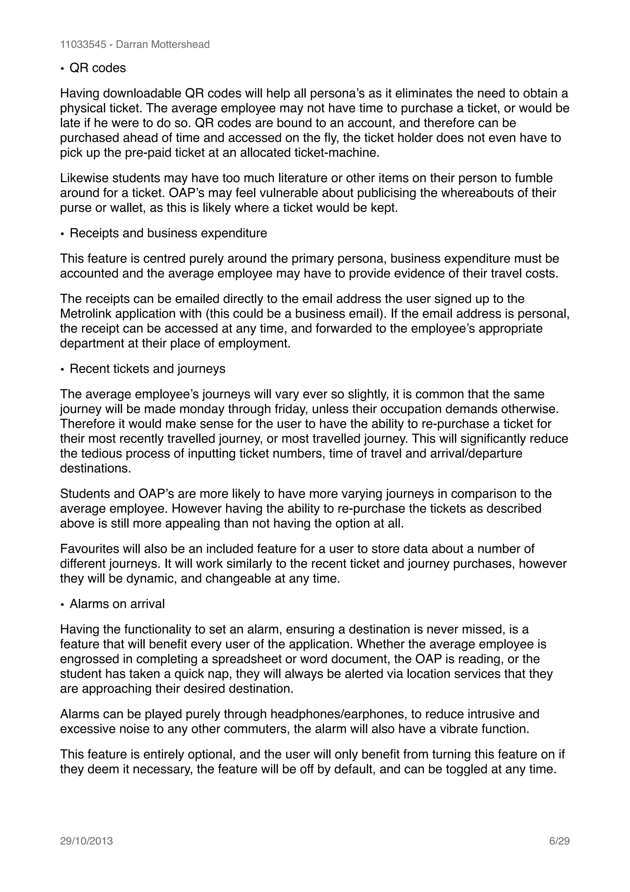 11033545 - Darran Mottershead
• QR codes!
Having downloadable QR codes will help all persona’s as it eliminates the need to obtain a
physical ticket. The average employee may not have time to purchase a ticket, or would be
late if he were to do so. QR codes are bound to an account, and therefore can be
purchased ahead of time and accessed on the ﬂy, the ticket holder does not even have to
pick up the pre-paid ticket at an allocated ticket-machine.!
Likewise students may have too much literature or other items on their person to fumble
around for a ticket. OAP’s may feel vulnerable about publicising the whereabouts of their
purse or wallet, as this is likely where a ticket would be kept.!
• Receipts and business expenditure!
This feature is centred purely around the primary persona, business expenditure must be
accounted and the average employee may have to provide evidence of their travel costs.!
The receipts can be emailed directly to the email address the user signed up to the
Metrolink application with (this could be a business email). If the email address is personal,
the receipt can be accessed at any time, and forwarded to the employee’s appropriate
department at their place of employment.!
• Recent tickets and journeys!
The average employee’s journeys will vary ever so slightly, it is common that the same
journey will be made monday through friday, unless their occupation demands otherwise.
Therefore it would make sense for the user to have the ability to re-purchase a ticket for
their most recently travelled journey, or most travelled journey. This will signiﬁcantly reduce
the tedious process of inputting ticket numbers, time of travel and arrival/departure
destinations.!
Students and OAP’s are more likely to have more varying journeys in comparison to the
average employee. However having the ability to re-purchase the tickets as described
above is still more appealing than not having the option at all. !
Favourites will also be an included feature for a user to store data about a number of
different journeys. It will work similarly to the recent ticket and journey purchases, however
they will be dynamic, and changeable at any time.!
• Alarms on arrival!
Having the functionality to set an alarm, ensuring a destination is never missed, is a
feature that will beneﬁt every user of the application. Whether the average employee is
engrossed in completing a spreadsheet or word document, the OAP is reading, or the
student has taken a quick nap, they will always be alerted via location services that they
are approaching their desired destination.!
Alarms can be played purely through headphones/earphones, to reduce intrusive and
excessive noise to any other commuters, the alarm will also have a vibrate function.!
This feature is entirely optional, and the user will only beneﬁt from turning this feature on if
they deem it necessary, the feature will be off by default, and can be toggled at any time. 
29/10/2013! /6 29
 