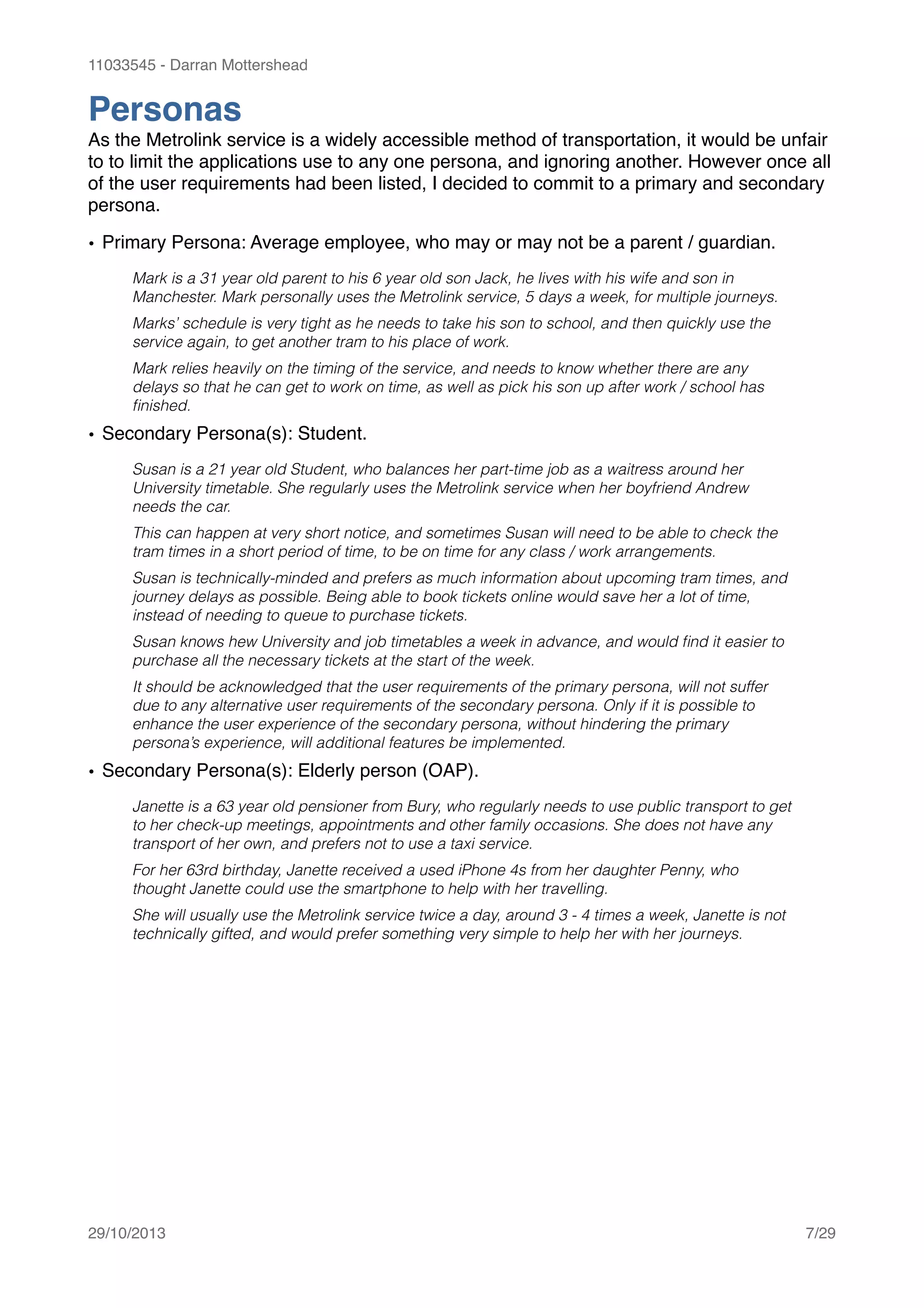 11033545 - Darran Mottershead
Personas!
As the Metrolink service is a widely accessible method of transportation, it would be unfair
to to limit the applications use to any one persona, and ignoring another. However once all
of the user requirements had been listed, I decided to commit to a primary and secondary
persona. !
• Primary Persona: Average employee, who may or may not be a parent / guardian.!
Mark is a 31 year old parent to his 6 year old son Jack, he lives with his wife and son in
Manchester. Mark personally uses the Metrolink service, 5 days a week, for multiple journeys.
Marks’ schedule is very tight as he needs to take his son to school, and then quickly use the
service again, to get another tram to his place of work.
Mark relies heavily on the timing of the service, and needs to know whether there are any
delays so that he can get to work on time, as well as pick his son up after work / school has
ﬁnished.
• Secondary Persona(s): Student.!
Susan is a 21 year old Student, who balances her part-time job as a waitress around her
University timetable. She regularly uses the Metrolink service when her boyfriend Andrew
needs the car.
This can happen at very short notice, and sometimes Susan will need to be able to check the
tram times in a short period of time, to be on time for any class / work arrangements.
Susan is technically-minded and prefers as much information about upcoming tram times, and
journey delays as possible. Being able to book tickets online would save her a lot of time,
instead of needing to queue to purchase tickets.
Susan knows hew University and job timetables a week in advance, and would ﬁnd it easier to
purchase all the necessary tickets at the start of the week.
It should be acknowledged that the user requirements of the primary persona, will not suffer
due to any alternative user requirements of the secondary persona. Only if it is possible to
enhance the user experience of the secondary persona, without hindering the primary
persona’s experience, will additional features be implemented.
• Secondary Persona(s): Elderly person (OAP).!
Janette is a 63 year old pensioner from Bury, who regularly needs to use public transport to get
to her check-up meetings, appointments and other family occasions. She does not have any
transport of her own, and prefers not to use a taxi service.
For her 63rd birthday, Janette received a used iPhone 4s from her daughter Penny, who
thought Janette could use the smartphone to help with her travelling.
She will usually use the Metrolink service twice a day, around 3 - 4 times a week, Janette is not
technically gifted, and would prefer something very simple to help her with her journeys.
!
29/10/2013! /7 29
 