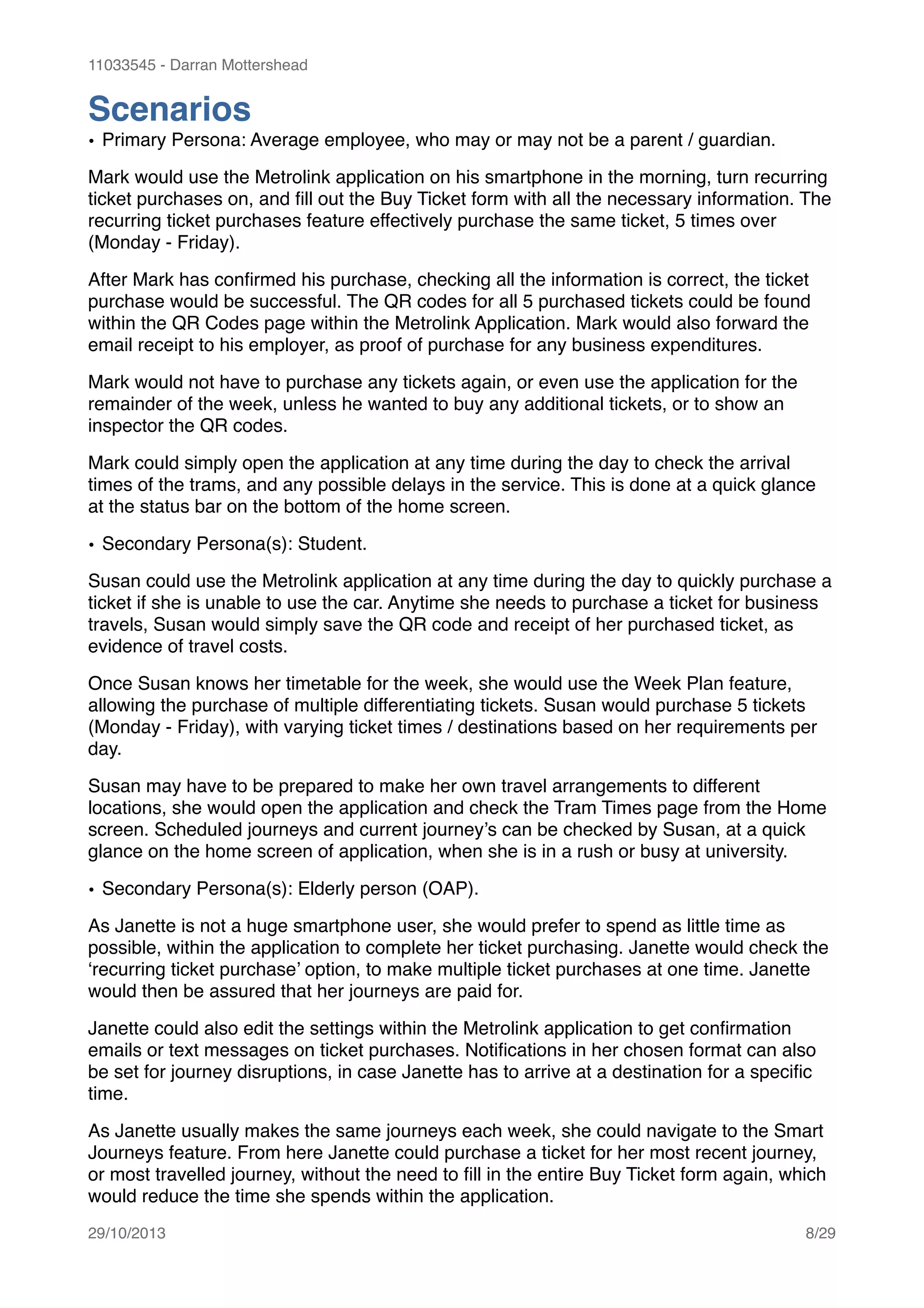 11033545 - Darran Mottershead
Scenarios!
• Primary Persona: Average employee, who may or may not be a parent / guardian.!
Mark would use the Metrolink application on his smartphone in the morning, turn recurring
ticket purchases on, and ﬁll out the Buy Ticket form with all the necessary information. The
recurring ticket purchases feature effectively purchase the same ticket, 5 times over
(Monday - Friday).!
After Mark has conﬁrmed his purchase, checking all the information is correct, the ticket
purchase would be successful. The QR codes for all 5 purchased tickets could be found
within the QR Codes page within the Metrolink Application. Mark would also forward the
email receipt to his employer, as proof of purchase for any business expenditures.!
Mark would not have to purchase any tickets again, or even use the application for the
remainder of the week, unless he wanted to buy any additional tickets, or to show an
inspector the QR codes.!
Mark could simply open the application at any time during the day to check the arrival
times of the trams, and any possible delays in the service. This is done at a quick glance
at the status bar on the bottom of the home screen.!
• Secondary Persona(s): Student.!
Susan could use the Metrolink application at any time during the day to quickly purchase a
ticket if she is unable to use the car. Anytime she needs to purchase a ticket for business
travels, Susan would simply save the QR code and receipt of her purchased ticket, as
evidence of travel costs.!
Once Susan knows her timetable for the week, she would use the Week Plan feature,
allowing the purchase of multiple differentiating tickets. Susan would purchase 5 tickets
(Monday - Friday), with varying ticket times / destinations based on her requirements per
day.!
Susan may have to be prepared to make her own travel arrangements to different
locations, she would open the application and check the Tram Times page from the Home
screen. Scheduled journeys and current journey’s can be checked by Susan, at a quick
glance on the home screen of application, when she is in a rush or busy at university.!
• Secondary Persona(s): Elderly person (OAP).!
As Janette is not a huge smartphone user, she would prefer to spend as little time as
possible, within the application to complete her ticket purchasing. Janette would check the
‘recurring ticket purchase’ option, to make multiple ticket purchases at one time. Janette
would then be assured that her journeys are paid for.!
Janette could also edit the settings within the Metrolink application to get conﬁrmation
emails or text messages on ticket purchases. Notiﬁcations in her chosen format can also
be set for journey disruptions, in case Janette has to arrive at a destination for a speciﬁc
time.!
As Janette usually makes the same journeys each week, she could navigate to the Smart
Journeys feature. From here Janette could purchase a ticket for her most recent journey,
or most travelled journey, without the need to ﬁll in the entire Buy Ticket form again, which
would reduce the time she spends within the application. 
29/10/2013! /8 29
 