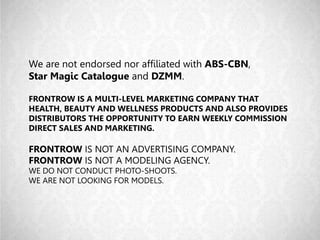 We are not endorsed nor affiliated with ABS-CBN,
Star Magic Catalogue and DZMM.
FRONTROW IS A MULTI-LEVEL MARKETING COMPANY THAT
HEALTH, BEAUTY AND WELLNESS PRODUCTS AND ALSO PROVIDES
DISTRIBUTORS THE OPPORTUNITY TO EARN WEEKLY COMMISSION
DIRECT SALES AND MARKETING.
FRONTROW IS NOT AN ADVERTISING COMPANY.
FRONTROW IS NOT A MODELING AGENCY.
WE DO NOT CONDUCT PHOTO-SHOOTS.
WE ARE NOT LOOKING FOR MODELS.
 
