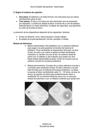 Guía Cuidado del paciente ostomízado
DUOC-UC
Escuela de salud
5. Según el sistema de sujeción:
Una pieza: El adhesivo y la bolsa forman una sola pieza que se coloca
directamente sobre la piel.
Tres piezas: El disco y la bolsa son dos elementos que se presentan
por separado. La bolsa se adapta al disco a través de un aro de plástico.
Además llevan un tercer elemento, el clipper de seguridad, que garantiza
la unión de la bolsa al disco.
La elección de los dispositivos depende de los siguientes factores:
El tipo de efluente: orina, heces líquidas o heces sólidas
El estado de la piel periestomal: normal, sensible o irritada.
Bolsas de Ostomías:
Bolsas desechables: De polietileno con un extremo adhesivo
para pegar a la piel ajustando al tamaño del estoma el
adhesivo. Para cambiarlas se desprenden de la piel, se lava
la piel, se seca y se vuelve a aplicar la bolsa haciéndose
necesario su cambio una vez al día. Su extremo distal de
cierra con un elástico o clip evitando que quede con aire.
Estas bolsas desechables pueden contar en la parte que se
adhiere a la piel con la placa protectora.
Bolsas permanentes: Constan de un disco adhesivo a la piel y
una bolsa para recolectar el flujo. El disco adhesivo a la piel
está formado por el material de la placa protectora. La bolsa
se ajusta al disco cambiándola cada 12 – 14 horas, se lava se
seca y se guarda con talco para posteriormente volver a
reutilizarla. En su extremo distal se cierra con un clip para
bolsas de ostomías o con un elástico evitando que quede aire.
 