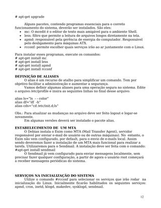 12
# apt-get upgrade
Alguns pacotes, contendo programas essenciais para o correto
funcionamento do sistema, deverão ser instalados. São eles:
• mc: O mcedit é o editor de texto mais amigável para o ambiente Shell.
• less: filtro que permite a leitura de arquivos longos diretamente na tela.
• apmd: responsável pela gerência de energia do computador. Responsável
pelo desligamento para máquinas ATX.
• rcconf: permite escolher quais serviços irão ao ar juntamente com o Linux.
Para instalar esses programas, execute os comandos:
# apt-get install mc
# apt-get install less
# apt-get install apmd
# apt-get install rcconf
DEFINIÇÃO DE ALIASES
O alias é um recurso de atalho para simplificar um comando. Tem por
objetivo facilitar a administração e aumentar a segurança.
Vamos definir algumas aliases para uma operação segura no sistema. Edite
o arquivo /etc/profile e insira as seguintes linhas no final desse arquivo:
alias ls=”ls - - color”
alias df=”df -h”
alias cds=”cd /etc/init.d;ls”
Obs.: Para atualizar as mudanças no arquivo deve ser feito logout e logar-se
novamente.
Em algumas versões deverá ser instalado o pacote alias.
ESTABELECIMENTO DE UM MTA
O Debian instala o Exim como MTA (Mail Transfer Agent), servidor
responsável por enviar e-mail de usuário ou de outras máquinas). No entanto, o
Exim não vem configurado, por default, para o envio de e-mails local. Assim
sendo deveremos fazer a instalação de um MTA mais funcional para realizar a
tarefa. Utilizaremos para o Sendmail. A instalação deve ser feita com o comando:
#apt-get install sendmail
O Sendmail já vem configurado para enviar mensagens localmente, sem
precisar fazer qualquer configuração, a partir de agora o usuário root começará
a receber mensagens periódicas do sistema.
SERVIÇOS NA INICIALIZAÇÃO DO SISTEMA
Utilize o comando #rcconf para selecionar os serviços que irão rodar na
inicialização do Linux. Inicialmente ficarão habilitados os seguintes serviços:
apmd, cron, inetd, klogd, makedev, sysklogd, sendmail.
 