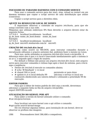 13
INICIANDO OU PARANDO DAEMONS COM O COMANDO SERVICE
Para usar o comando service para dar start, stop, reload ou restart em um
daemon teremos que copiar o script service de uma distribuição que utilize
(conectiva).
Copiar o script service para o diretótio /sbin.
AJUSTE DA RESOLUÇÃO LOCAL DE NOMES
É importante observar o conteúdo do arquivo /etc/hosts, para que ele
esteja coerente com a sua rede.
Máquinas que utilizam endereços IPs fixos deverão o arquivo deverá estar da
seguinte forma:
127.0.0.1 localhost.localdomain localhost
ip_do_host nome_do_host.domio nome_do_host
Exemplo:
127.0.0.1 localhost.localdomain localhost
ip_do_host micro01.minharede.com.br micro01
CRIAÇÃO DO /etc/init.d/rc.local
Assim como ocorre no MS-DOS, para executar comandos durante a
inicialização editamos o arquivo autoexec.bat, podemos fazer o mesmo no Linux.
Para isso, serão utilizados os arquivos /etc/init.d/rc.local e etc/profile. A
diferença entre eles é que o rc.local é executado imediatamente após o sistema ir
ao ar e, o segundo após o login do usuário.
Por default o Debian não possui um arquivo /etc/init.d/rc.local, este arquivo
serve para executar comandos e rotinas logo após o boot do sistema. para criá-lo
siga a seqüência:
• Dentro de /etc/init.d execute os comandos abaixo;
• # echo '#!/bin/bash' > rc.local
• # chmod 500 rc.local permissão xr para dono
• # update-rc.d rc.local defaults 99 adiciona o serviço rc.local aos
runleavels obedecendo aos valores default e utilizando a prioridade 99 de
execução.
EDITOR PADRÃO
Para que o editor de textos padrão do shel seja o mcedit, deveremos
adicionar a seguinte linha no fim do arquivo /etc/profile:
export EDITOR=mcedit
ATUALIZAÇÃO DO KERNEL POR APT
Para saber a versão do kernel utilizado utilize o comando:
#cat /etc/proc/version
Para localizar um novo kernel com o apt utilize o comando:
#apt-cache search kernel-image
Ele irá retornar algumas linhas. para instalação de um kernel, deve-se
observar os prefixos das imagens:
i386 Processadores Intel 386,486 e compatíveis.
 