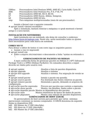 14
i586tsc Processadores Intel Pentium MMX, AMD K5, Cyrix 6x86, Cyrix III
i686 Processadores Intel Pentium Pro, P II, P III, P4
k6 Processadores AMD K6, K6 II, K6 III.
k7 Processadores AMD Duron, Athlon, Sempron.
k8 Processadores AMD 64 bits,
smp Para máquinas multiprocessadas (mais de um processador).
Instale o Kernel com o seguinte comando:
# apt-get install <kernel escolhido>
Após a instalação, bastará reiniciar a máquina e o grub mostrará o kernel
antigo e o novo kernel.
INSTALAÇÃO EM NOTEBOOKS
Após instalação em um notebook, não deixe de consultar o endereço:
http://www.linux-on-laptops.com. Neste site, serão mostrados todos os ajustes
finos necessários para cada marca de notebook.
CORES NO VI
Para deixar o editor de textos vi com cores siga os seguintes passos:
• Instale o vim (vi improved)
# apt-get install vim
• Edite o arquivo /etc/vim/vimrc e descomente a linha “syntax on retirando o
“.
GERENCIAMENTO DE PACOTES NO DEBIAN
A mais conhecida forma de gerenciar pacotes no Debian é o APT (Advanced
Package Tool) e o DPKG (Debian PacKaGe). Os comandos descritos a seguir
deverão ser dados pelo usuário root.
# apt-get update Atualiza a lista de pacotes disponíveis
# apt-get upgrade Atualiza o sistema
# apt-get dist-upgrade Atualiza o sistema. Faz migração de versão se
houver.
# apt-get install pacote Instala o pacote em questão.
# apt-get source pacote Faz dowloads das fontes relativos ao pacote.
# apt-get remove pacote Desinstala o pacote, deixando os arquivos de
configuração.
# apt-cache searche expressão Procura por pacotes que contem a expressão.
# apt-cache show pacote Mostra, em detalhes, dados sobre o pacote.
# apt-cache depends pacote Mostra as dependências dos pacotes.
# apt-cache stats Mostra estatísticas do banco de dados do pacote.
# apt-cache pkgnames Mostra uma relação de pacotes disponíveis.
GERÊNCIADOR DE BOOT (GRUB)
Os gerenciadores de boot servem para permitir que vários sistemas
operacionais coexistam no mesmo computador. O GRUB denomina da seguinte
forma os dispositivos IDE:
hd0 HD Master da 1ª IDE (/dev/hda).
hd1 HD Slave da 1ª IDE (/dev/hdb).
hd2 HD Master da 2ª IDE (/dev/hdc).
 