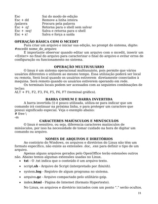 18
Esc Sai do modo de edição
Esc + dd Remove a linha inteira
/palavra Procura pela palavra
Esc + :q! Retorna para o shell sem salvar
Esc + :wq! Salva e retorna para o shell
Esc + x! Salva e força a saída
OPERAÇÃO BÁSICA COM O MCEDIT
Para criar um arquivo e iniciar sua edição, no prompt do sistema, digite:
#mcedit nome_do_arquivo
É importante observar quando editar um arquivo com o mcedit, inserir um
<Enter> no final do arquivo para caracterizar o final do arquivo e evitar erros de
configuração ou funcionamento no sistema.
OPERAÇÃO MULTIUSUÁRIO
O linux é um sistema operacional multiusuário, pois permite que vários
usuários diferentes o utilizem ao mesmo tempo. Essa utilização poderá ser local
ou remota. Será local quando os usuários estiverem diretamente conectados à
maquina. Será remoto quando os usuários estiverem operando em rede.
Os terminais locais podem ser acessados com as seguintes combinações de
teclas:
ALT + F1, F2, F3, F4, F5, F6, F7 (terminal gráfico).
BARRA COMUM E BARRA INVERTIDA
A barra invertida () é pouco utilizada, utiliza-se para indicar que um
comando irá continuar na próxima linha, e para proteger um caractere que
possui significado especial. Veja o exemplo abaixo:
# free 
-m
CARACTERES MAIÚSCULOS E MINÚSCULOS
O linux é sensitivo, ou seja, diferencia caracteres maiúsculos de
minúsculos, por isso ha necessidade de tomar cuidado na hora de digitar um
comando ou arquivo.
NOMES DE ARQUIVOS E DIRETÓRIOS
Ao contrário do Windows, os arquivos e diretórios do Linux não têm um
formato específico, não existe as extensões .doc, .exe para definir o tipo de um
arquivo.
Apenas alguns arquivos gerados pelo OpenOffice terão extensões outros
não. Abaixo temos algumas extensões usadas no Linux.
• txt - O .txt indica que o conteúdo é um arquivo texto.
• script.sh - Arquivo de Script (interpretado por /bin/sh).
• system.log - Registro de algum programa no sistema.
• arquivo.gz - Arquivo compactado pelo utilitário gzip.
• index.html - Página de Internet (formato Hypertexto).
No Linux, os arquivos e diretório iniciados com um ponto ”.” serão ocultos.
 