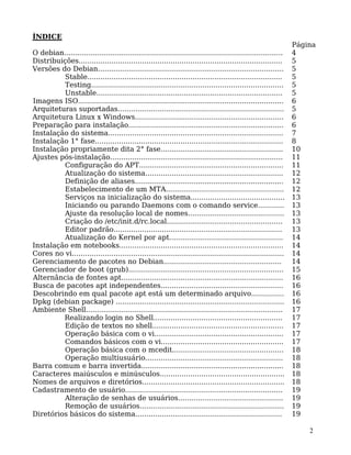 2
ÍNDICE
Página
O debian.................................................................................................... 4
Distribuições............................................................................................. 5
Versões do Debian..................................................................................... 5
Stable......................................................................................... 5
Testing........................................................................................ 5
Unstable..................................................................................... 5
Imagens ISO.............................................................................................. 6
Arquiteturas suportadas............................................................................ 5
Arquitetura Linux x Windows.................................................................... 6
Preparação para instalação....................................................................... 6
Instalação do sistema................................................................................ 7
Instalação 1° fase...................................................................................... 8
Instalação propriamente dita 2° fase........................................................ 10
Ajustes pós-instalação............................................................................... 11
Configuração do APT.................................................................. 11
Atualização do sistema............................................................... 12
Definição de aliases.................................................................... 12
Estabelecimento de um MTA...................................................... 12
Serviços na inicialização do sistema........................................... 13
Iniciando ou parando Daemons com o comando service............ 13
Ajuste da resolução local de nomes............................................ 13
Criação do /etc/init.d/rc.local..................................................... 13
Editor padrão............................................................................. 13
Atualização do Kernel por apt.................................................... 14
Instalação em notebooks........................................................................... 14
Cores no vi................................................................................................. 14
Gerenciamento de pacotes no Debian...................................................... 14
Gerenciador de boot (grub)....................................................................... 15
Alternância de fontes apt.......................................................................... 16
Busca de pacotes apt independentes........................................................ 16
Descobrindo em qual pacote apt está um determinado arquivo............... 16
Dpkg (debian package) ............................................................................. 16
Ambiente Shell.......................................................................................... 17
Realizando login no Shell........................................................... 17
Edição de textos no shell............................................................ 17
Operação básica com o vi........................................................... 17
Comandos básicos com o vi........................................................ 17
Operação básica com o mcedit................................................... 18
Operação multiusuário............................................................... 18
Barra comum e barra invertida................................................................. 18
Caracteres maiúsculos e minúsculos......................................................... 18
Nomes de arquivos e diretórios................................................................. 18
Cadastramento de usuário........................................................................ 19
Alteração de senhas de usuários................................................ 19
Remoção de usuários.................................................................. 19
Diretórios básicos do sistema................................................................... 19
 