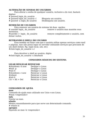 20
ALTERAÇÃO DE SENHAS DE USUÁRIOS
Para alterar a senha de qualquer usuário, inclusive a do root, bastará
digitar:
# passwd login_do_usuário
# passwd login_do_usuário -l Bloqueia um usuário.
# passwd -u login_do usuário Desbloqueia um usuário.
REMOÇÃO DE USUÁRIOS
Para remover um usuário do sistema há duas opções:
# userdel login_ do_usuário remove o usuário mas mantém seus
diretórios.
#userdel -r login_ do_usuário remove completamente o usuário, sem
deixar rastos.
RETIRANDO O SHELL DO USUÁRIO
Essa medida vai fazer com que o usuário utilize apenas serviços como mail
e páginas, mas não possa logar no servidor utilizando serviços que precisem de
um shell (telnet, ftp, login local, ssh, etc).
#chsh login_do_usuário -s /
Para devolver o shell ao usuário, digite:
#chsh login_do_usuário -s /bin/bash
COMANDOS BÁSICOS DO SISTEMA
LIGAR DESLIGAR REINICIAR
#shutdown -h now Desligar o Linux
#halt -p Desligar o Linux
#init 0 Desligar o Linux
#shutdown -r now Reiniciar o Linux
#reboot Reiniciar o Linux
#init 6 Reiniciar o Linux
Ctr + Alt + Del Reiniciar o Linux
COMANDOS DE AJUDA
man
Comando de ajuda mais utilizado nos Unix e nos Linux.
#man <expressão>
info
Similar ao man.
whatis
Mostra resumidamente para que serve um determinado comando.
# whatis ls
apropos
Equivale ao man -k <expressão>
 
