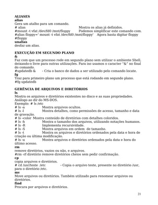 21
ALIASES
alias
Gera um atalho para um comando.
# alias Mostra os alias já definidos.
#mount -t vfat /dev/fd0 /mnt/floppy Podemos simplificar este comando com.
#alias floppy=' mount -t vfat /dev/fd0 /mnt/floppy' Agora basta digitar floppy
#floppy
unalias
desfaz um alias.
EXECUÇÃO EM SEGUNDO PLANO
&
Faz com que um processo rode em segundo plano sem utilizar o ambiente Shell,
deixando-o livre para outras utilizações. Para iso usamos o caracter “&” no final
do comando.
#updatedb & - Cria o banco de dados a ser utilizado pelo comando locate.
fg
Traz para primeiro plano um processo que está rodando em segundo plano.
#fg updatedb
GERÊNCIA DE ARQUIVOS E DIRETÓRIOS
ls
Mostra os arquivos e diretórios existentes no disco e as suas propriedades.
Análogo ao dir do MS-DOS.
Exemplo: # ls /etc
# ls -a Mostra arquivos ocultos.
# ls -l Mostra detalhes, como permissões de acesso, tamanho e data
de gravação.
# ls –color Mostra conteúdo de diretórios com detalhes coloridos.
# ls -h Mostra o tamanho dos arquivos, utilizando notações humanos.
# ls -R Implementa recursividade.
# ls -S Mostra arquivos em ordem de tamanho.
# ls -t Mostra os arquivos e diretórios ordenados pela data e hora de
criação ou última modificação.
# ls -u Mostra arquivos e diretórios ordenados pela data e hora do
último acesso.
rm
remove diretórios, vazios ou não, e arquivos.
#rm -rf diretório remove diretórios cheios sem pedir confirmação.
cp
copia arquivos e diretórios.
# cd /usr/teste /etc - Copia o arquivo teste, presente no diretório /usr,
para o diretório /etc.
mv
Move arquivos ou diretórios. Também utilizado para renomear arquivos ou
diretórios.
find
Procura por arquivos e diretórios.
 