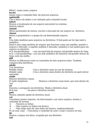 22
#find / -name nome_arquivo
locate
Assim como o comando find, ele procura arquivos.
updatedb
Cria o banco de dados a ser utilizado pelo comando locate.
which
Mostra a localização de um arquivo executável no sistema.
#which reboot
chmod
Altera permissões de leitura, escrita e execução de um arquivo ou diretório.
chown
Altera o proprietário e o grupo de um determinado arquivo.
ln
Cria links (atalhos) para arquivos ou diretórios. O link pode ser do tipo hard e
simbólico.
Hard é uma cópia perfeita de arquivo que funciona como um espelho. quando o
arquivo é alterado, o espelho também é alterado; simbólico é um atalho para um
arquivo ou diretório.
# ln /etc/profile/tmp - cria um hard link do arquivo /etc/profile dentro de /tmp.
# ln -s /etc/profile/tmp - cria um link simbólico do diretório /etc/profile dentro de
/tmp, será um atalho.
diff
Mostra as diferenças entre os conteúdos de dois arquivos texto. Também
compara dois diretórios.
mkdir
Cria diretórios.
#mkdir /mala - Cria o diretório mala na raiz do sistema.
#mkdir mala - Cria o diretório mala dentro do diretório no qual estiver
operando.
rmdir
Remove diretórios vazios.
# rmdir /tmp/teste - Remove o diretório vazio teste, que esta dentro de
/usr
cd
Executa a navegação em diretórios. Muda o diretório atual.
#cd /usr - vai para o diretório /usr/bin
pwd
Mostra caminho (path) do diretório atual.
cat
Concatena (junta) arquivos. Se direcionado a um único arquivo, mostra o
conteúdo do mesmo.
-n - Numera as linhas
-b - Não numera as linhas em branco
-s - Não exibe mais de uma linha em branco, seqüencialmente.
# cat arq1 arq2 - Concatena o conteúdo de arq1 e arq2 e mostra na tela.
du
Mostra o espaço em disco, ocupado por um diretório.
tail
 