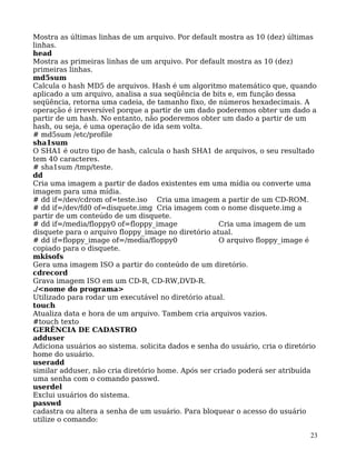 23
Mostra as últimas linhas de um arquivo. Por default mostra as 10 (dez) últimas
linhas.
head
Mostra as primeiras linhas de um arquivo. Por default mostra as 10 (dez)
primeiras linhas.
md5sum
Calcula o hash MD5 de arquivos. Hash é um algoritmo matemático que, quando
aplicado a um arquivo, analisa a sua seqüência de bits e, em função dessa
seqüência, retorna uma cadeia, de tamanho fixo, de números hexadecimais. A
operação é irreversível porque a partir de um dado poderemos obter um dado a
partir de um hash. No entanto, não poderemos obter um dado a partir de um
hash, ou seja, é uma operação de ida sem volta.
# md5sum /etc/profile
sha1sum
O SHA1 é outro tipo de hash, calcula o hash SHA1 de arquivos, o seu resultado
tem 40 caracteres.
# sha1sum /tmp/teste.
dd
Cria uma imagem a partir de dados existentes em uma mídia ou converte uma
imagem para uma mídia.
# dd if=/dev/cdrom of=teste.iso Cria uma imagem a partir de um CD-ROM.
# dd if=/dev/fd0 of=disquete.img Cria imagem com o nome disquete.img a
partir de um conteúdo de um disquete.
# dd if=/media/floppy0 of=floppy_image Cria uma imagem de um
disquete para o arquivo floppy_image no diretório atual.
# dd if=floppy_image of=/media/floppy0 O arquivo floppy_image é
copiado para o disquete.
mkisofs
Gera uma imagem ISO a partir do conteúdo de um diretório.
cdrecord
Grava imagem ISO em um CD-R, CD-RW,DVD-R.
./<nome do programa>
Utilizado para rodar um executável no diretório atual.
touch
Atualiza data e hora de um arquivo. Tambem cria arquivos vazios.
#touch texto
GERÊNCIA DE CADASTRO
adduser
Adiciona usuários ao sistema. solicita dados e senha do usuário, cria o diretório
home do usuário.
useradd
similar adduser, não cria diretório home. Após ser criado poderá ser atribuída
uma senha com o comando passwd.
userdel
Exclui usuários do sistema.
passwd
cadastra ou altera a senha de um usuário. Para bloquear o acesso do usuário
utilize o comando:
 