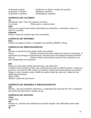 24
# passwd usuário - Cadastra ou altera a senha do usuário.
# passwd -l usuário - Bloqueia usuários
# passwd -u usuário - Desbloqueia usuários
GERÊNCIA DE USUÁRIOS
su
Substitute user. Troca de usuário corrente.
# su teste - Muda para o usuário teste
who
Mostra os usuários que estão conectados no momento, o terminal, a data e a
hora de conexão.
whoami
Exibe o nome do usuário que esta conectado.
GERÊNCIA DE MEMÓRIA
free
Mostra os espaços livres e ocupados em memória DRAM e Swap.
GERÊNCIA DE PROCESSAMENTO
ps
Mostra os processos que estão sendo executados.
# ps a - Mostra os processos que rodam em todos os terminais. A
expressão tty designa terminal local, enquanto que pts designa terminal remoto.
#ps ax - Mostra todos os processos roam do nos terminais e os
que independem de terminais.
kill
Envia um sinal para matar um processo em execução.
O killall é bem similar ao kill, com a diferença de que no killall usamos o nome do
processo ao invés do PID, assim se tivermos vários processos abertos ao mesmo
tempo e com o mesmo nome, killall vai matar todos de uma vez, rodam do em
diferentes terminais.
#kill <PID>
#killall <nome do processo>
GERÊNCIA DE MEMÓRIA E PROCESSAMENTO
top
Mostra , em uma interface interativa, a utilização de recursos de CPU e memória
por parte dos processos. Similar ao ps.
GERÊNCIA DE SISTEMA
clear
Limpa tela.
set
Mostra as variáveis de ambiente do usuário logado. São diferentes para cada
usuário.
df
 