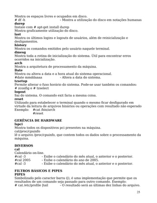 25
Mostra os espaços livres e ocupados em disco.
# df -h - Mostra a utilização do disco em notações humanas
durep
Instale com # apt-get install durep
Mostra graficamente utilização do disco.
last
Mostra os últimos logins e logouts de usuários, além de reinicialização e
desligamentos.
history
Mostra os comandos emitidos pelo usuário naquele terminal.
dmesg
Mostra toda a rotina de inicialização do sistema. Útil para encontrar erros
ocorridos na inicialização.
arch
Mostra a arquitetura de processamento da máquina.
Date
Mostra ou altera a data e a hora atual do sistema operacional.
#date mmddaaaa - Altera a data do sistema.
tzsetup
Permite alterar o fuso horário do sistema. Pode-se usar também os comandos:
# zconfig e # tzselect
logout
Sai do sistema. O comando exit faria a mesma coisa.
reset
Utilizado para estabelecer o terminal quando o mesmo ficar desfigurado em
virtude da leitura de arquivos binários ou operações com resultado não esperado
Exemplo: #cat /bin/arch
#reset
GERÊNCIA DE HARDWARE
lspci
Mostra todos os dispositivos pci presentes na máquina.
cat/proc/cpuinfo
lê o arquivo /proc/cpuinfo, que contem todos os dados sobre o processamento da
máquina.
DIVERSOS
cal
Calendário on-line.
#cal -3 - Exibe o calendário do mês atual, o anterior e o posterior.
#cal 2005 - Exibe o calendário do ano de 2005.
#cal -3 - Exibe o calendário do mês atual, o anterior e o posterior.
FILTROS BÁSICOS E PIPES
PIPES
Simbolizado pelo caracter barra (|), é uma implementação que permite que os
resultados de um comando seja passado para outro comando. Exemplo:
# cat /etc/profile |tail - O resultado será as últimas dez linhas do arquivo.
 