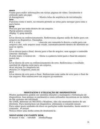 26
more
Usado para exibir informações em várias páginas de vídeo. Geralmente é
utilizado após um pipe.
# dmesg|more - Mostra telas da seqüência de inicialização.
less
Funciona como o more, no entanto permite as setas para navegar para cima e
para baixo.
grep
Procura por um texto dentro de um arquivo.
#grep palavra arquivo
#dpkg -l | grep mozilla
>
Lê-se desvio ou redirecionamento. Redireciona alguma saída de dados para um
arquivo ou dispositivo. Exemplos:
# ls > z.txt - executa um comando ls desvia a saída para um
arquivo z.txt, este arquivo será criado, automaticamente dentro do diretório no
qual se opera.
>>
Lê-se desvio para o final, desvia para o fim do arquivo, sem apagar o conteúdo
anterior. Exemplo:
# echo texto >>texto2.txt - Envia o a palavra texto para o final do arquivo
texto1.txt.
2>
Lê-se desvio de erro ou redirecionamento de erro. Redireciona o resultado
anormal de alguma ação para um arquivo.
#cat /etc/xxx 2> /tmp/erro.txt
#startx 2> /tmp/erro_statx.txt
2>>
Lê-se desvio de erro para o final. Redireciona uma saída de erro para o final de
um arquivo. Não sobrescreve um arquivo já existente.
MONTAGEM E UTILIZAÇÃO DE DISPOSITIVOS
Muitos parâmetros podem ser omitidos durante a montagem e formatação de
dispositivos. Isso porque os parâmetro a mais utilizados encontram-se na tabela
de file systems em /etc/fstab.
No UNIX, diferente do MS-DOS e Windows, eles são montados dentro de um
diretório. Para montarmos um dispositivo, utilizamos o comando mount.
Para saber quais unidades de disco ou partições estão montados, basta emitir o
comando # mount
Nunca retire uma media antes de desmontá-la.
MONTANDO UM FLOPPY DISK
# mount -t vfat / dev/fd0 /media/floppy
 