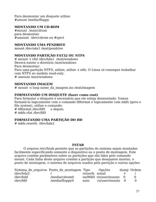 27
Para desmontar um disquete utilize:
#umont /media/floppy
MONTANDO UM CD-ROM
#mount /mnt/cdrom
para desmontar
#umount /dev/cdrom ou #eject
MONTANDO UMA PENDRIVE
mount /dev/sda1 /mnt/pendrive
MONTANDO PARTIÇÃO FAT32 OU NTFS
# mount -t vfat /dev/hda1 /mnt/windows
Deverá existir o diretório /mnt/windows
Para desmontar:
Para uma partição NTFS, utilize, utilize -t ntfs. O Linux só consegue trabalhar
com NTFS no modelo read-only.
# umount /mnt/windows
MONTANDO IMAGEM
# mount -o loop nome_da_imagem.iso /mnt/imagem
FORMATANDO UM DISQUETE (fazer como root)
Para formatar o disquete é necessário que ele esteja desmontado. Vamos
formatá-lo logicamente com o comando fdformat e logicamente com mkfs (gera o
file system), utilize o comando:
# fdformat /dev/fd0 e depois
# mkfs.vfat /dev/fd0
FORMATANDO UMA PARTIÇÃO DO HD
# mkfs.reserfs /dev/hda2
FSTAB
O arquivo /etc/fstab permite que as partições do sistema sejam montadas
facilmente especificando somente o dispositivo ou o ponto de montagem. Este
arquivo contém parâmetros sobre as partições que são lidos pelo comando
mount. Cada linha deste arquivo contém a partição que desejamos montar, o
ponto de montagem, o sistema de arquivos usados pela partição e outras opções.
Sistema_de_arquivos Ponto_de_montagem Tipo Opções dump Ordem
/dev/hda2 / reiserfs notail 0 1
/dev/hdd /media/cdrom0 iso9660 ro/user/noauto 0 0
/dev/fd0 /media/floppy0 auto ro/user/noauto 0 0
 