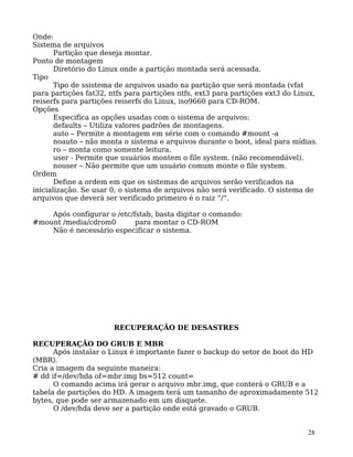 28
Onde:
Sistema de arquivos
Partição que deseja montar.
Ponto de montagem
Diretório do Linux onde a partição montada será acessada.
Tipo
Tipo de ssistema de arquivos usado na partição que será montada (vfat
para partições fat32, ntfs para partições ntfs, ext3 para partições ext3 do Linux,
reiserfs para partições reiserfs do Linux, iso9660 para CD-ROM.
Opções
Especifica as opções usadas com o sistema de arquivos:
defaults – Utiliza valores padrões de montagens.
auto – Permite a montagem em série com o comando #mount -a
noauto – não monta o sistema e arquivos durante o boot, ideal para mídias.
ro – monta como somente leitura.
user - Permite que usuários montem o file system. (não recomendável).
nouser – Não permite que um usuário comum monte o file system.
Ordem
Define a ordem em que os sistemas de arquivos serão verificados na
inicialização. Se usar 0, o sistema de arquivos não será verificado. O sistema de
arquivos que deverá ser verificado primeiro é o raiz “/”.
Após configurar o /etc/fstab, basta digitar o comando:
#mount /media/cdrom0 para montar o CD-ROM
Não é necessário especificar o sistema.
RECUPERAÇÃO DE DESASTRES
RECUPERAÇÃO DO GRUB E MBR
Após instalar o Linux é importante fazer o backup do setor de boot do HD
(MBR).
Cria a imagem da seguinte maneira:
# dd if=/dev/hda of=mbr.img bs=512 count=
O comando acima irá gerar o arquivo mbr.img, que conterá o GRUB e a
tabela de partições do HD. A imagem terá um tamanho de aproximadamente 512
bytes, que pode ser armazenado em um disquete.
O /dev/hda deve ser a partição onde está gravado o GRUB.
 