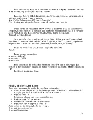 29
Para restaurar o MBR dê o boot com o Kurumin e digite o comando abaixo:
# dd if=mbr.img of=dev/hda bs=512 count=1
Podemos fazer o GRUB funcionar a partir de um disquete, para isso crie a
imagem no disquete com o comando:
#dd if=/dev/hda of=/dev/fd0 bs=512 count=1
Obs.: O disquete não poderá estar montado na hora da criação.
Outra forma de recuperar o GRUB é dar o boot com o CD do Kurumin ou
Knoppix, depois monte a a partição que contém o /boot (geralmente é a partição
/) em /mnt. Se o seu /boot estiver em /dev/hda3 digite o comando:
#mount /dev/hda3 /mnt
Se a partição hda3 contém o diretório /boot, deduz que ela é responsável
pelo boot do sistema. Para o GRUB, essa é a partição hd0,2. No caso, o primeiro
dispositivo IDE (hd0) e a terceira partição (primeira partição é zero).
Entre no prompt do GRUB com o seguinte comando:
#grub
Entre com os comandos:
grub> root (hda,2)
grub> setup (hd0)
grub> quit
Essa sequência de comandos informou ao GRUB qual é a partição que
contém o diretório /boot e jogou os dados referentes ao boot no MBR do primeiro
HD.
Reinicie a máquina e teste.
PERDA DE SENHA DO ROOT
Caso ocorra a perda de senha do root faça o seguinte:
• No momento da inicialização do computador, selecione no menu do GRUB
a opção que dará boot no linux e não tecle ENTER.
• Digite a letra “e”.
• Selecione a linha que começa com kernel.
• Digite a letra “e” novamente.
• Escreva no fim da linha: init=/bin/bash
• Digite ENTER e, depois, a letra “b”.
Após o sistema inicializar,digite no prompt:
# mount -o remount, rw /
# mount /dev/hda/usr
 