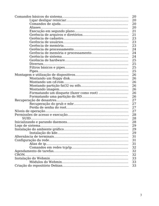 3
Comandos básicos do sistema................................................................... 20
Ligar desligar reiniciar............................................................... 20
Comandos de ajuda.................................................................... 20
Aliases........................................................................................ 20
Execução em segundo plano....................................................... 21
Gerência de arquivos e diretórios.............................................. 21
Gerência de cadastro.................................................................. 23
Gerência de usuários.................................................................. 23
Gerência de memória................................................................ 23
Gerência de processamento....................................................... 24
Gerência de memória e processamento...................................... 24
Gerência de sistema................................................................... 24
Gerência de hardware................................................................ 25
Diversos...................................................................................... 25
Filtros básicos e pipes............................................................... 25
Pipes........................................................................................... 25
Montagem e utilização de dispositivos...................................................... 26
Montando um floppy disk........................................................... 26
Montando um cd-rom................................................................. 26
Montando partição fat32 ou ntfs................................................ 26
Montando imagem...................................................................... 26
Formatando um disquete (fazer como root) .............................. 26
Formatando uma partição do HD.............................................. 26
Recuperação de desastres......................................................................... 27
Recuperação do grub e mbr....................................................... 27
Perda de senha do root............................................................... 27
Níveis de operação.................................................................................... 27
Permissões de acesso e execução.............................................................. 28
SUID.................................................................................................. 28
Inicializando e parando daemons.............................................................. 28
Logs de sistema......................................................................................... 29
Instalação do ambiente gráfico................................................................. 29
Instalação do kde........................................................................ 29
Alternância de terminais........................................................................... 31
Configuração da rede................................................................................ 31
Alias de ip................................................................................... 31
Comandos em redes tcp/ip......................................................... 32
Agendamento de tarefas............................................................................ 32
CRON........................................................................................................ 32
Instalação do Webmin............................................................................... 33
Módulos do Webmin................................................................... 33
Criação do repositório Debian................................................................... 33
 