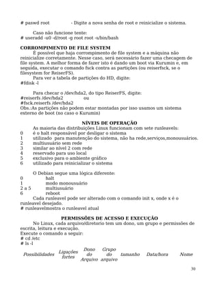 30
# paswd root - Digite a nova senha de root e reinicialize o sistema.
Caso não funcione tente:
# useradd -u0 -d/root -g root root -s/bin/bash
CORROMPIMENTO DE FILE SYSTEM
É possível que haja corrompimento de file system e a máquina não
reinicialize corretamente. Nesse caso, será necessário fazer uma checagem de
file system. A melhor forma de fazer isto é dando um boot via Kurumin e, em
seguida, executar o comando fsck contra as partições (ou reiserfsck, se o
filesystem for ReiserFS).
Para ver a tabela de partições do HD, digite:
#fdisk -l
Para checar o /dev/hda2, do tipo ReiserFS, digite:
#reiserfs /dev/hda2 ou
#fsck.reiserfs /dev/hda2
Obs.:As partições não podem estar montadas por isso usamos um sistema
externo de boot (no caso o Kurumin)
NÍVEIS DE OPERAÇÃO
As maioria das distribuições Linux funcionam com sete runleavels:
0 é o halt responsável por desligar o sistema
1 utilizado para manutenção do sistema, não ha rede,serviços,monousuários.
2 multiusuário sem rede
3 similar ao nível 2 com rede
4 reservado para uso local
5 exclusivo para o ambiente gráfico
6 utilizado para reinicializar o sistema
O Debian segue uma lógica diferente:
0 halt
1 modo monousuário
2 a 5 multiusuário
6 reboot
Cada runleavel pode ser alterado com o comando init x, onde x é o
runleavel desejado.
# runleavelmostra o runleavel atual
PERMISSÕES DE ACESSO E EXECUÇÃO
No Linux, cada arquivo/diretorio tem um dono, um grupo e permissões de
escrita, leitura e execução.
Execute o comando a seguir:
# cd /etc
# ls -l
Possibilidades
Ligações
fortes
Dono
do
Arquivo
Grupo
do
arquivo
tamanho Data/hora Nome
 