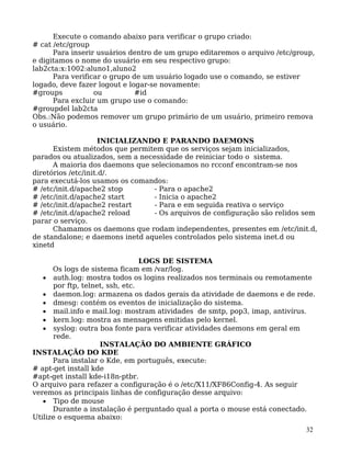 32
Execute o comando abaixo para verificar o grupo criado:
# cat /etc/group
Para inserir usuários dentro de um grupo editaremos o arquivo /etc/group,
e digitamos o nome do usuário em seu respectivo grupo:
lab2cta:x:1002:aluno1,aluno2
Para verificar o grupo de um usuário logado use o comando, se estiver
logado, deve fazer logout e logar-se novamente:
#groups ou #id
Para excluir um grupo use o comando:
#groupdel lab2cta
Obs.:Não podemos remover um grupo primário de um usuário, primeiro remova
o usuário.
INICIALIZANDO E PARANDO DAEMONS
Existem métodos que permitem que os serviços sejam inicializados,
parados ou atualizados, sem a necessidade de reiniciar todo o sistema.
A maioria dos daemons que selecionamos no rcconf encontram-se nos
diretórios /etc/init.d/.
para executá-los usamos os comandos:
# /etc/init.d/apache2 stop - Para o apache2
# /etc/init.d/apache2 start - Inicia o apache2
# /etc/init.d/apache2 restart - Para e em seguida reativa o serviço
# /etc/init.d/apache2 reload - Os arquivos de configuração são relidos sem
parar o serviço.
Chamamos os daemons que rodam independentes, presentes em /etc/init.d,
de standalone; e daemons inetd aqueles controlados pelo sistema inet.d ou
xinetd
LOGS DE SISTEMA
Os logs de sistema ficam em /var/log.
• auth.log: mostra todos os logins realizados nos terminais ou remotamente
por ftp, telnet, ssh, etc.
• daemon.log: armazena os dados gerais da atividade de daemons e de rede.
• dmesg: contém os eventos de inicialização do sistema.
• mail.info e mail.log: mostram atividades de smtp, pop3, imap, antivírus.
• kern.log: mostra as mensagens emitidas pelo kernel.
• syslog: outra boa fonte para verificar atividades daemons em geral em
rede.
INSTALAÇÃO DO AMBIENTE GRÁFICO
INSTALAÇÃO DO KDE
Para instalar o Kde, em português, execute:
# apt-get install kde
#apt-get install kde-i18n-ptbr.
O arquivo para refazer a configuração é o /etc/X11/XF86Config-4. As seguir
veremos as principais linhas de configuração desse arquivo:
• Tipo de mouse
Durante a instalação é perguntado qual a porta o mouse está conectado.
Utilize o esquema abaixo:
 