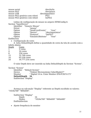 33
mouse serial /dev/ttySx
mouse PS/2 /dev/psaux
mouse USB /dev/imput/mice
mouse PS/2 genérico sem wheel PS/2
mouse PS/2 genérico com wheel ImPS/2
Linhas de configuração do mouse no arquivo XF86Config-4:
Section "InputDevice"
Identifier "Generic Mouse"
Driver "mouse"
Option "SendCoreEvents" "true"
Option "Device" "/dev/input/mice"
Option "Protocol" "ImPS/2"
Option "Emulate3Buttons" "true"
EndSection
• Configuração de cores
A linha DefaultDepth define a quantidade de cores da tela de acordo com a
tabela abaixo:
Depth Cores
1 2 cores
4 16 cores
8 256 cores
15 32.768 cores
16 65.536 cores
24 16.777.216 cores
O valor Depth deve ser inserido na linha DefaultDepth da Section “Screen”.
Section "Screen"
Identifier "Default Screen"
Device "Trident Microsystems CyberBlade/i7"
Monitor " Digital 14 in. Color Monitor (FR-PCXCV-C*)"
DefaultDepth 16
SubSection "Display"
Acresça na sub-seção “Display” referente ao Depth escolhido os valores:
“1024x768” “800x600”.
SubSection "Display"
Depth 16
Modes "1024x768" "800x600" "640x480"
EndSubSection
• Ajuste frequência do monitor
 