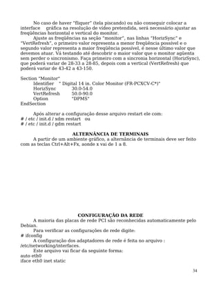 34
No caso de haver “fliquer” (tela piscando) ou não conseguir colocar a
interface gráfica na resolução de vídeo pretendida, será necessário ajustar as
freqüências horizontal e vertical do monitor.
Ajuste as freqüências na seção “monitor”, nas linhas “HorizSync” e
“VertRefresh”, o primeiro valor representa a menor freqüência possível e o
segundo valor representa a maior freqüência possível, é nesse último valor que
devemos atuar. Vá testando até descobrir o maior valor que o monitor agüenta
sem perder o sincronismo. Faça primeiro com a sincronia horizontal (HorizSync),
que poderá variar de 28-33 a 28-85, depois com a vertical (VertRefresh) que
poderá variar de 43-42 a 43-150.
Section "Monitor"
Identifier " Digital 14 in. Color Monitor (FR-PCXCV-C*)"
HorizSync 30.0-54.0
VertRefresh 50.0-90.0
Option "DPMS"
EndSection
Após alterar a configuração desse arquivo restart ele com:
# / etc / init.d / xdm restart ou
# / etc / init.d / gdm restart
ALTERNÂNCIA DE TERMINAIS
A partir de um ambiente gráfico, a alternância de terminais deve ser feito
com as teclas Ctrl+Alt+Fx, aonde x vai de 1 a 8.
CONFIGURAÇÃO DA REDE
A maioria das placas de rede PCI são reconhecidas automaticamente pelo
Debian.
Para verificar as configurações de rede digite:
# ifconfig
A configuração dos adaptadores de rede é feita no arquivo :
/etc/networking/interfaces.
Este arquivo vai ficar da seguinte forma:
auto eth0
iface eth0 inet static
 