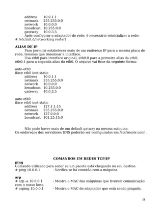 35
address 10.0.1.1
netmask 255.255.0.0
network 10.0.0.0
broadcast 10.255.0.0
gateway 10.0.3.5
Após configurar o adaptador de rede, é necessário reinicializar a rede:
# /etc/init.d/networking restart
ALIAS DE IP
Para permitir estabelecer mais de um endereço IP para a mesma placa de
rede, teremos que renomear a interface.
Usa eth0 para interface original, eth0:0 para a primeira alias da eth0;
eth0:1 para a segunda alias da eth0. O arquivo vai ficar da seguinte forma:
auto eth0
iface eth0 inet static
address 10.0.1.1
netmask 255.255.0.0
network 10.0.0.0
broadcast 10.255.0.0
gateway 10.0.3.5
auto eth0
iface eth0 inet static
address 127.1.1.15
netmask 255.255.0.0
network 127.0.0.0
broadcast 101.25.15.0
Não pode haver mais de um default gatway na mesma máquina.
Os endereços dos servidores DNS poderão ser configurados em /etc/resolv.conf .
COMANDOS EM REDES TCP/IP
ping
Comando utilizado para saber se um pacote está chegando no seu destino.
# ping 10.0.0.1 - Verifica se há conexão com a máquina.
arp
# arp -a 10.0.0.1 - Mostra o MAC das máquinas que tiveram comunicação
com o nosso host.
# arping 10.0.0.1 - Mostra o MAC do adaptador que está sendo pingado.
 