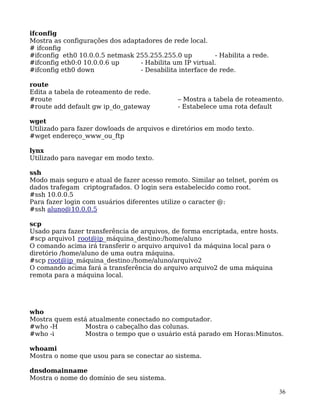 36
ifconfig
Mostra as configurações dos adaptadores de rede local.
# ifconfig
#ifconfig eth0 10.0.0.5 netmask 255.255.255.0 up - Habilita a rede.
#ifconfig eth0:0 10.0.0.6 up - Habilita um IP virtual.
#ifconfig eth0 down - Desabilita interface de rede.
route
Edita a tabela de roteamento de rede.
#route – Mostra a tabela de roteamento.
#route add default gw ip_do_gateway - Estabelece uma rota default
wget
Utilizado para fazer dowloads de arquivos e diretórios em modo texto.
#wget endereço_www_ou_ftp
lynx
Utilizado para navegar em modo texto.
ssh
Modo mais seguro e atual de fazer acesso remoto. Similar ao telnet, porém os
dados trafegam criptografados. O login sera estabelecido como root.
#ssh 10.0.0.5
Para fazer login com usuários diferentes utilize o caracter @:
#ssh aluno@10.0.0.5
scp
Usado para fazer transferência de arquivos, de forma encriptada, entre hosts.
#scp arquivo1 root@ip_máquina_destino:/home/aluno
O comando acima irá transferir o arquivo arquivo1 da máquina local para o
diretório /home/aluno de uma outra máquina.
#scp root@ip_máquina_destino:/home/aluno/arquivo2
O comando acima fará a transferência do arquivo arquivo2 de uma máquina
remota para a máquina local.
who
Mostra quem está atualmente conectado no computador.
#who -H Mostra o cabeçalho das colunas.
#who -i Mostra o tempo que o usuário está parado em Horas:Minutos.
whoami
Mostra o nome que usou para se conectar ao sistema.
dnsdomainname
Mostra o nome do domínio de seu sistema.
 